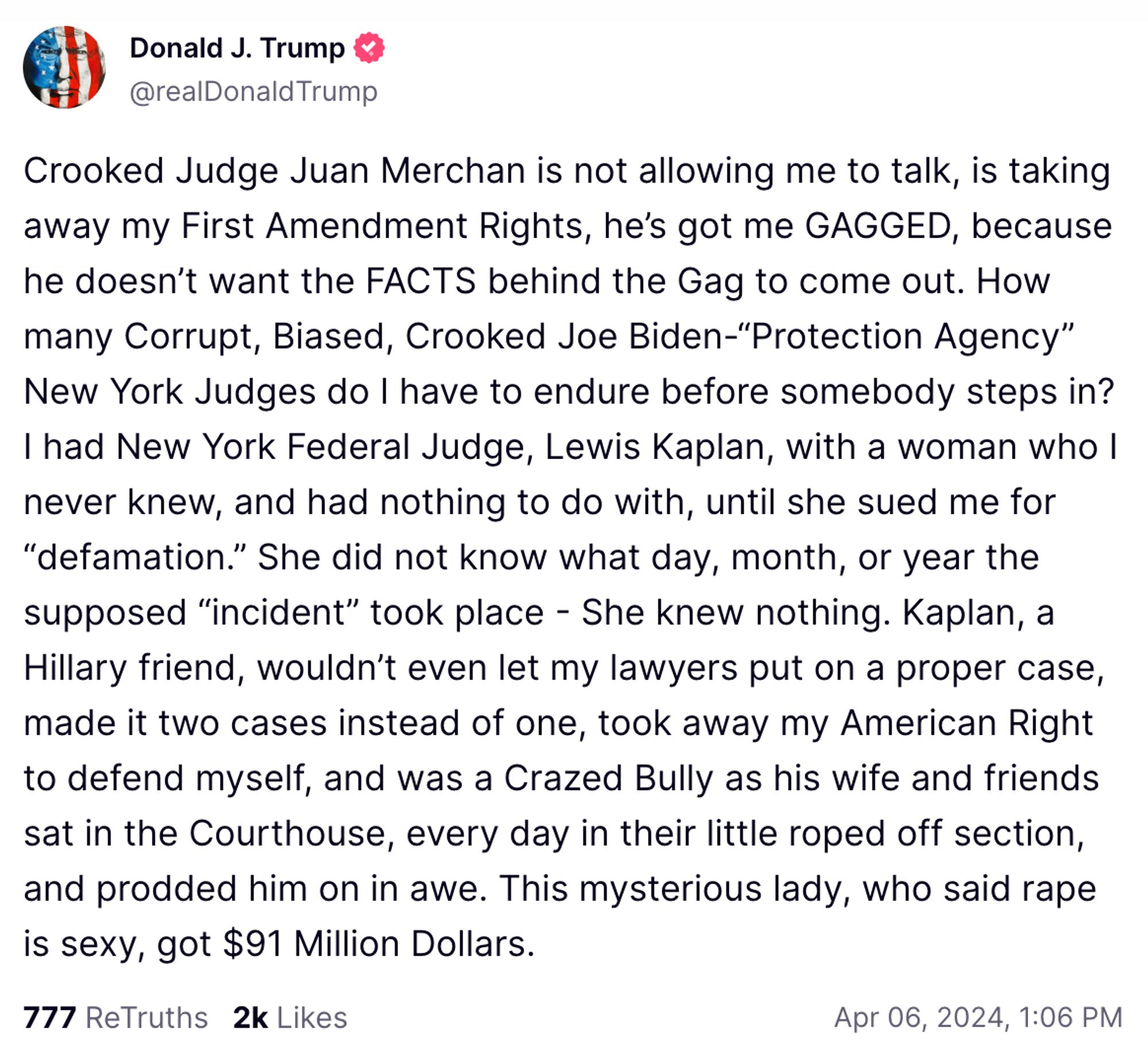 Trump post on Truth Social:

Crooked Judge Juan Merchan is not allowing me to talk, is taking away my First Amendment Rights, he's got me GAGGED, because he doesn't want the FACTS behind the Gag to come out. How many Corrupt, Biased, Crooked Joe Biden-"Protection Agency" New York Judges do I have to endure before somebody steps in?
I had New York Federal Judge, Lewis Kaplan, with a woman who I never knew, and had nothing to do with, until she sued me for
"defamation." She did not know what day, month, or year the supposed "incident" took place - She knew nothing. Kaplan, a Hillary friend, wouldn't even let my lawyers put on a proper case, made it two cases instead of one, took away my American Right to defend myself, and was a Crazed Bully as his wife and friends sat in the Courthouse, every day in their little roped off section, and prodded him on in awe. This mysterious lady, who said rape is sexy, got $91 Million Dollars.