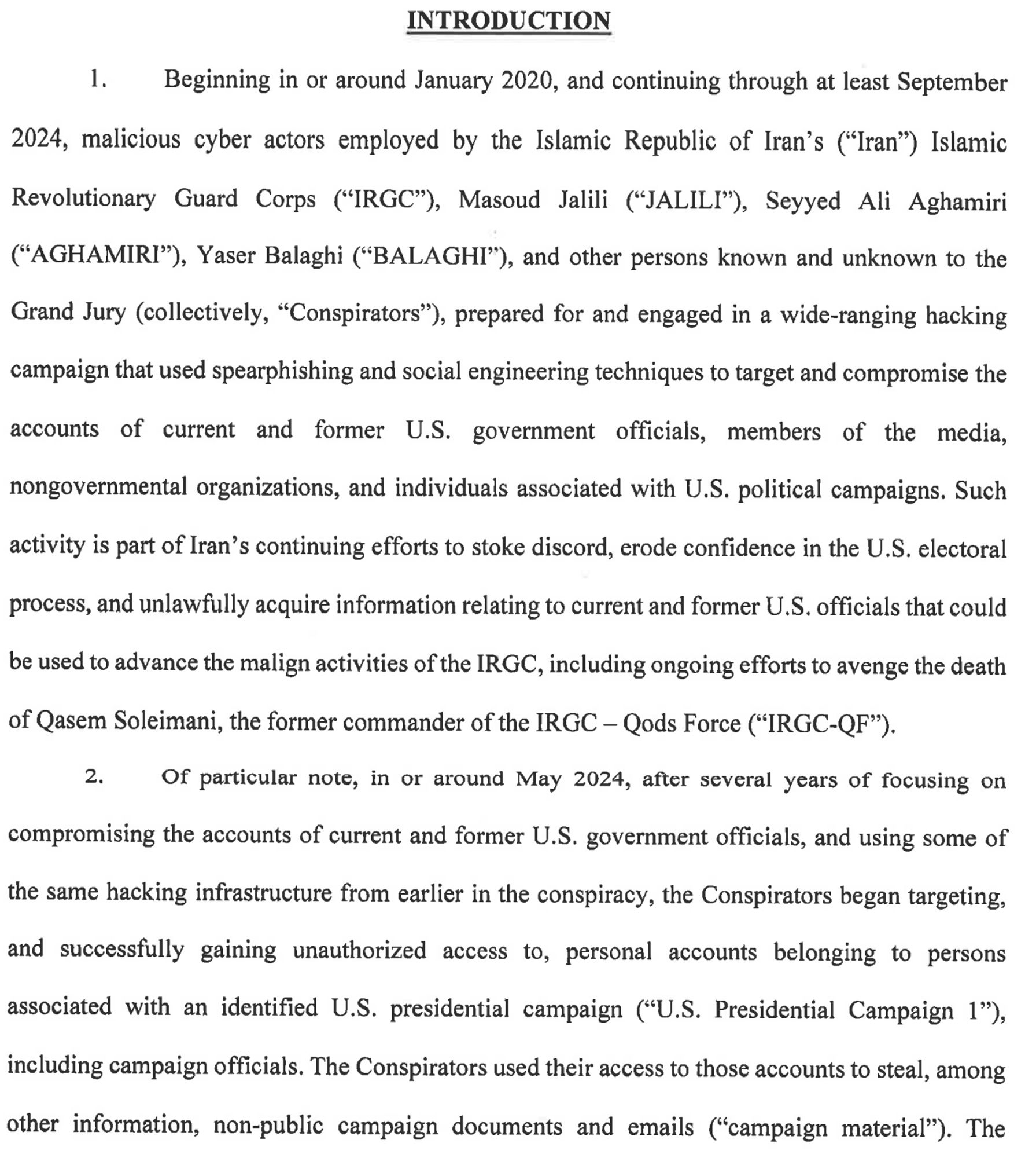 INTRODUCTION
Beginning in or around January 2020, and continuing through at least September
2024, malicious cyber actors employed by the Islamic Republic of Iran's ("Iran") Islamic Revolutionary Guard Corps ("IRGC"), Masoud Jalili ("JALILI", Seyyed Ali Aghamiri ("AGHAMIRI"), Yaser Balaghi ("BALAGHI), and other persons known and unknown to the Grand Jury (collectively, "Conspirators"), prepared for and engaged in a wide-ranging hacking campaign that used spearphishing and social engineering techniques to target and compromise the accounts of current and former U.S. government officials, members of the media,
nongovernmental organizations, and individuals associated with U.S. political campaigns. Such
activity is part of Iran's continuing efforts to stoke discord, erode confidence in the U.S. electoral
process, and unlawfully acquire information relating to current and former U.S. officials that could
be used to advance the malign activities of the IRGC.

Follow link above for full text.