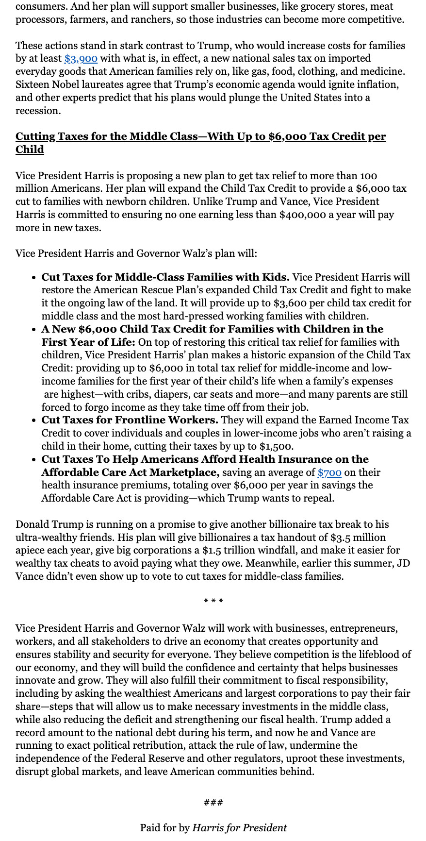 Excerpt. Follow link in next post for full text.

Cutting Taxes for the Middle Class—With Up to $6,000 Tax Credit per Child



Vice President Harris is proposing a new plan to get tax relief to more than 100 million Americans. Her plan will expand the Child Tax Credit to provide a $6,000 tax cut to families with newborn children. Unlike Trump and Vance, Vice President Harris is committed to ensuring no one earning less than $400,000 a year will pay more in new taxes.



Vice President Harris and Governor Walz’s plan will:

Cut Taxes for Middle-Class Families with Kids. Vice President Harris will restore the American Rescue Plan’s expanded Child Tax Credit and fight to make it the ongoing law of the land. It will provide up to $3,600 per child tax credit for middle class and the most hard-pressed working families with children.

A New $6,000 Child Tax Credit for Families with Children in the First Year of Life