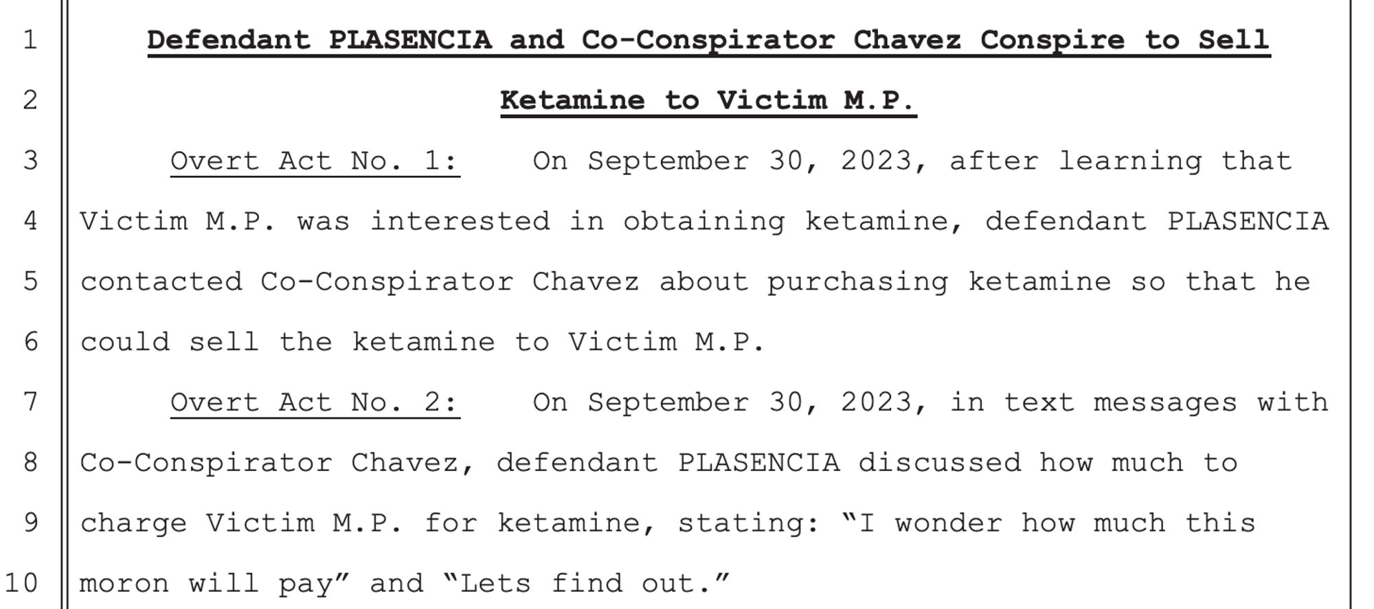 Defendant PLASENCIA and Co-Conspirator Chavez Conspire to Sell
Ketamine to Victim M.P.
Overt Act No. 1: On September 30, 2023, after learning that
Victim M.P. was interested in obtaining ketamine, defendant PLASENCIA
contacted Co-Conspirator Chavez about purchasing ketamine so that he
could sell the ketamine to Victim M.P.
Overt Act No. 2: On September 30, 2023, in text messages with
Co-Conspirator Chavez, defendant PLASENCIA discussed how much to
charge Victim M.P. for ketamine, stating: “I wonder how much this
moron will pay” and “Lets find out.”