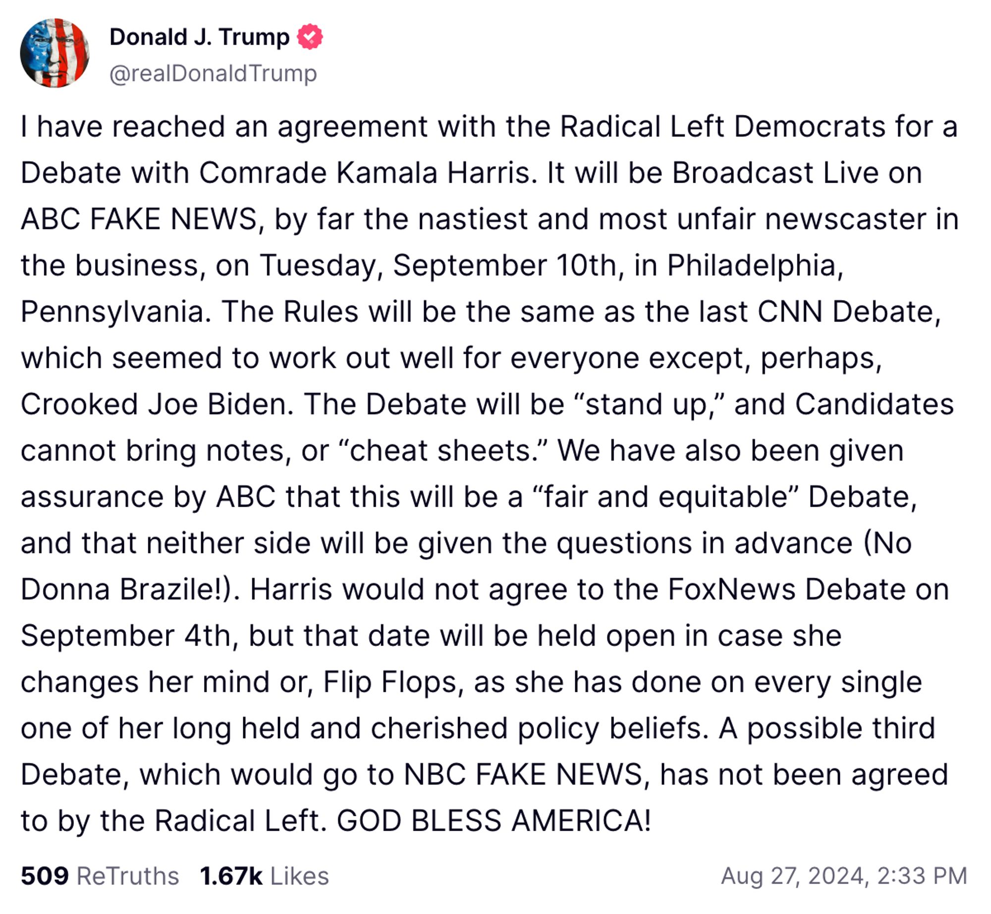 I have reached an agreement with the Radical Left Democrats for a Debate with Comrade Kamala Harris. It will be Broadcast Live on ABC FAKE NEWS, by far the nastiest and most unfair newscaster in the business, on Tuesday, September 10th, in Philadelphia, Pennsylvania. The Rules will be the same as the last CNN Debate, which seemed to work out well for everyone except, perhaps, Crooked Joe Biden. The Debate will be “stand up,” and Candidates cannot bring notes, or “cheat sheets.” We have also been given assurance by ABC that this will be a “fair and equitable” Debate, and that neither side will be given the questions in advance (No Donna Brazile!). Harris would not agree to the FoxNews Debate on September 4th, but that date will be held open in case she changes her mind or, Flip Flops, as she has done on every single one of her long held and cherished policy beliefs. A possible third Debate, which would go to NBC FAKE NEWS, has not been agreed to by the Radical Left. GOD BLESS AMERICA!