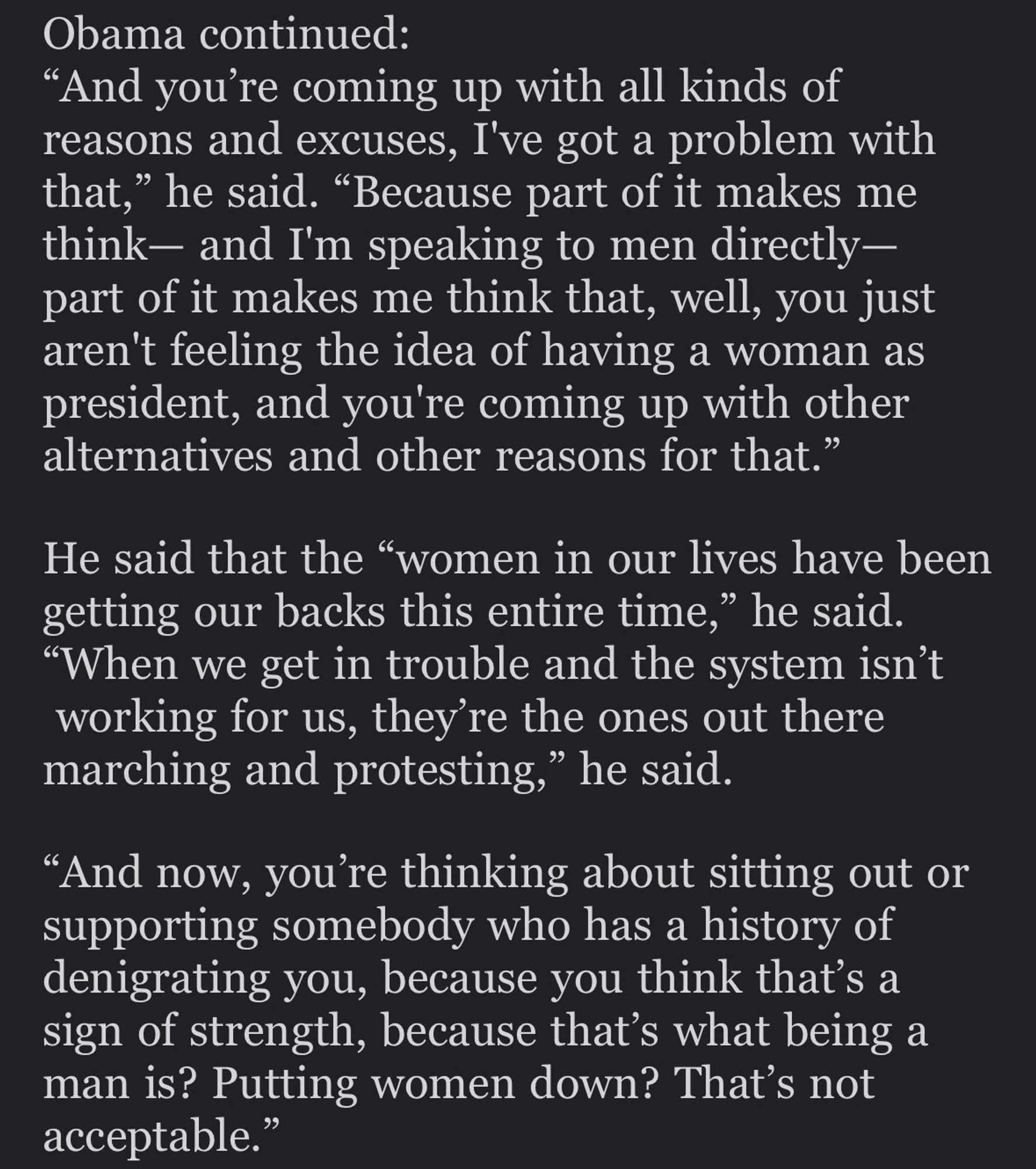 Obama continued:
"And you're coming up with all kinds of reasons and excuses, I've got a problem with that," he said. "Because part of it makes me think- and I'm speaking to men directly-part of it makes me think that, well, you just aren't feeling the idea of having a woman as president, and you're coming up with other alternatives and other reasons for that."
He said that the "women in our lives have been getting our backs this entire time," he said.
"When we get in trouble and the system isn't working for us, they're the ones out there marching and protesting," he said.
"And now, you're thinking about sitting out or supporting somebody who has a history of denigrating you, because you think that's a sign of strength, because that's what being a man is? Putting women down? That's not acceptable."