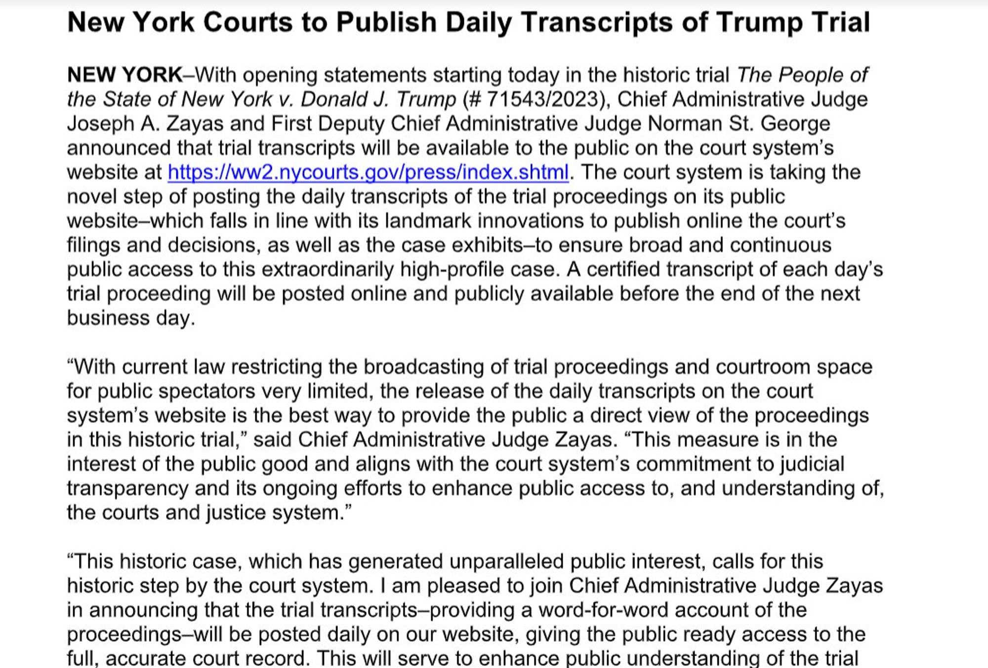 New York Courts to Publish Daily Transcripts of Trump Trial
NEW YORK-With opening statements starting today in the historic trial The People of the State of New York v. Donald J. Trump (# 71543/2023), Chief Administrative Judge Joseph A. Zayas and First Deputy Chief Administrative Judge Norman St. George announced that trial transcripts will be available to the public on the court system's website at https://ww.nycourts.gov/press/index.shtml. The court system is taking the novel step of posting the daily transcripts of the trial proceedings on its public website-which falls in line with its landmark innovations to publish online the court's filings and decisions, as well as the case exhibits-to ensure broad and continuous public access to this extraordinarily high-profile case. A certified transcript of each day's trial proceeding will be posted online and publicly available before the end of the next business day.