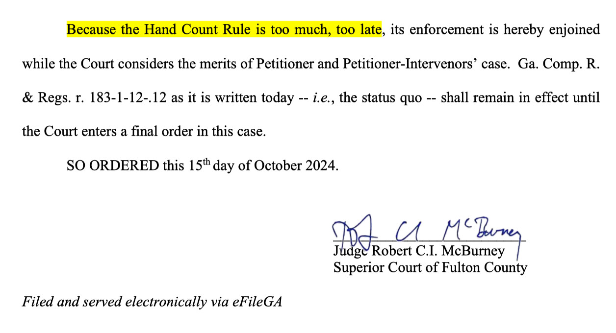 Because the Hand Count Rule is too much, too late, its enforcement is hereby enjoined while the Court considers the merits of Petitioner and Petitioner-Intervenors’ case. Ga. Comp. R. & Regs. r. 183-1-12-.12 as it is written today -- i.e., the status quo -- shall remain in effect until the Court enters a final order in this case.

SO ORDERED this 15th day of October 2024.

Judge Robert C.I. McBurney Superior Court of Fulton County