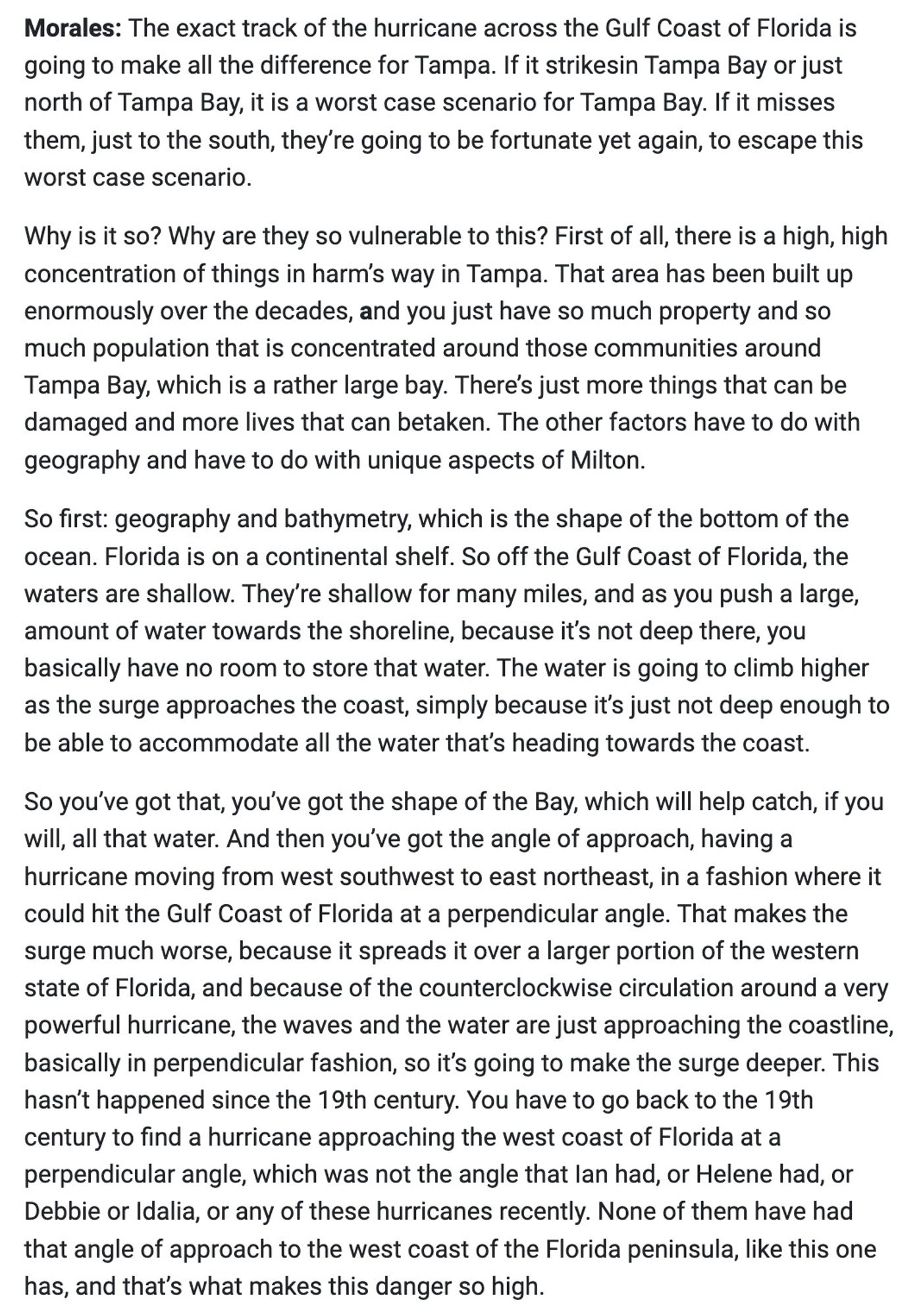 So first: geography and bathymetry, which is the shape of the bottom of the ocean. Florida is on a continental shelf. So off the Gulf Coast of Florida, the waters are shallow. They re shallow for many miles, and as you push a large, amount of water towards the shoreline, because it's not deep there, you basically have no room to store that water. The water is going to climb higher as the surge approaches the coast, simply because it's just not deep enough to be able to accommodate all the water that's heading towards the coast.

Follow link in post for full text.