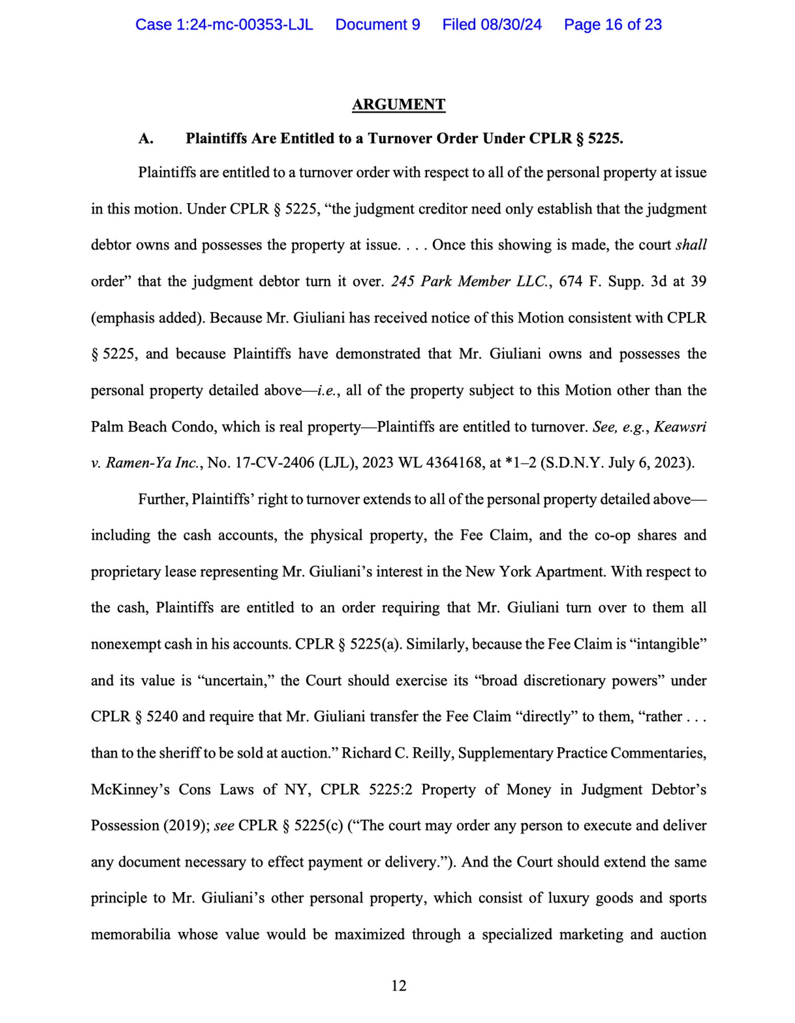 Plaintiffs are entitled to a turnover order with respect to all of the personal property at issue in this motion. Under CPLR § 5225, "the judgment creditor need only establish that the judgment debtor owns and possesses the property at issue.... Once this showing is made, the court shall order" that the judgment debtor turn it over. 245 Park Member LLC., 674 F. Supp. 3d at 39 (emphasis added). Because Mr. Giuliani has received notice of this Motion consistent with CPLR
§ 5225, and because Plaintiffs have demonstrated that Mr. Giuliani owns and possesses the
personal property detailed above i.e., all of the property subject to this Motion other than the Palm Beach Condo, which is real property-Plaintiffs are entitled to turnover. See, e.g., Keawsri
v. Ramen-Ya Inc., No. 17-CV-2406 (LJL), 2023 WL 4364168, at *1-2 (S.D.N.Y. July 6, 2023).
Further, Plaintiffs' right to turnover extends to all of the personal property detailed above ...

(Follow link in original post for full text.)