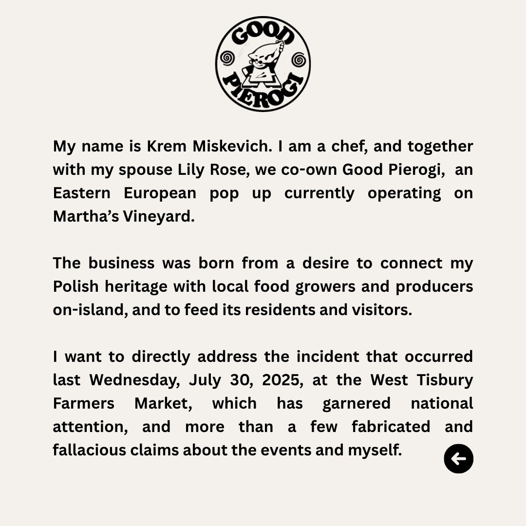 My name is Krem Miskevich. I am a chef, and together with my spouse Lily Rose, we co-own Good Pierogi, an Eastern European pop up currently operating on Martha's Vineyard.
The business was born from a desire to connect my Polish heritage with local food growers and producers on-island, and to feed its residents and visitors.
I want to directly address the incident that occurred last Wednesday, July 30, 2025, at the West Tisbury Farmers
Market, which has garnered national
attention, and more than a few fabricated and fallacious claims about the events and myself.