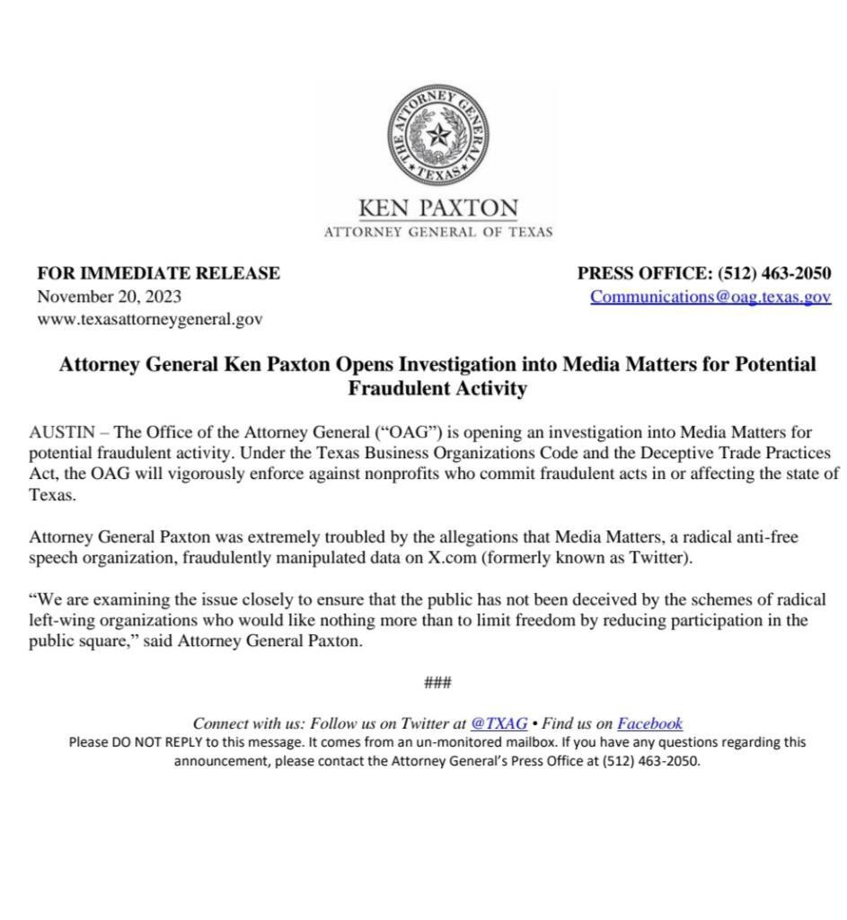 AUSTIN - The Office of the Attorney General ("OAG") is opening an investigation into Media Matters for potential fraudulent activity. Under the Texas Business Organizations Code and the Deceptive Trade Practices Act, the OAG will vigorously enforce against nonprofits who commit fraudulent acts in or affecting the state of Texas.
Attorney General Paxton was extremely troubled by the allegations that Media Matters, a radical anti-free speech organization, fraudulently manipulated data on X.com (formerly known as Twitter).
"We are examining the issue closely to ensure that the public has not been deceived by the schemes of radical left-wing organizations who would like nothing more than to limit freedom by reducing participation in the public square," said Attorney General Paxton.