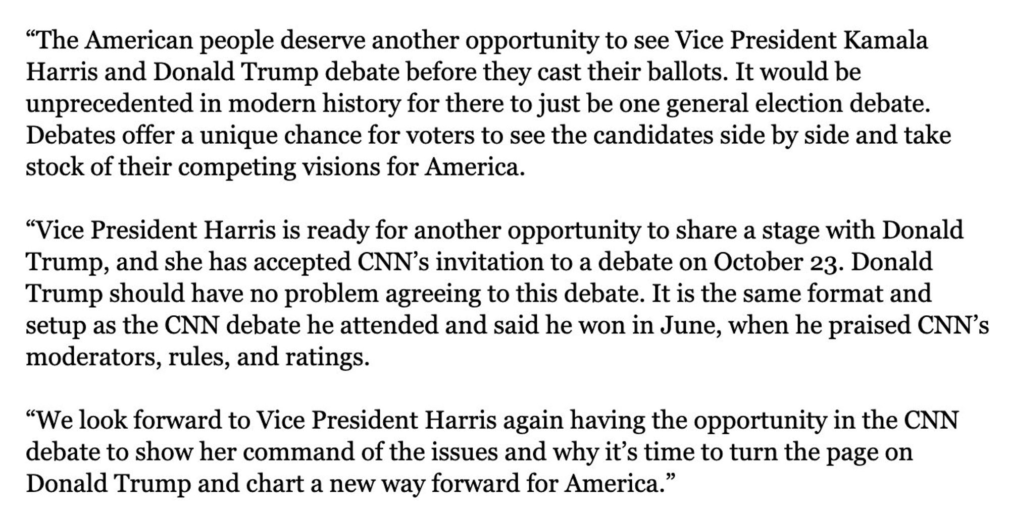 "The American people deserve another opportunity to see Vice President Kamala Harris and Donald Trump debate before they cast their ballots. It would be unprecedented in modern history for there to just be one general election debate Debates offer a unique chance for voters to see the candidates side by side and take stock of their competing visions for America.
"Vice President Harris is ready for another opportunity to share a stage with Donald Trump, and she has accepted CNN's invitation to a debate on October 23. Donald Trump should have no problem agreeing to this debate. It is the same format and setup as the CNN debate he attended and said he won in June, when he praised CNN's moderators, rules, and ratings.
"We look forward to Vice President Harris again having the opportunity in the CNN debate to show her command of the issues and why it's time to turn the page on Donald Trump and chart a new way forward for America."