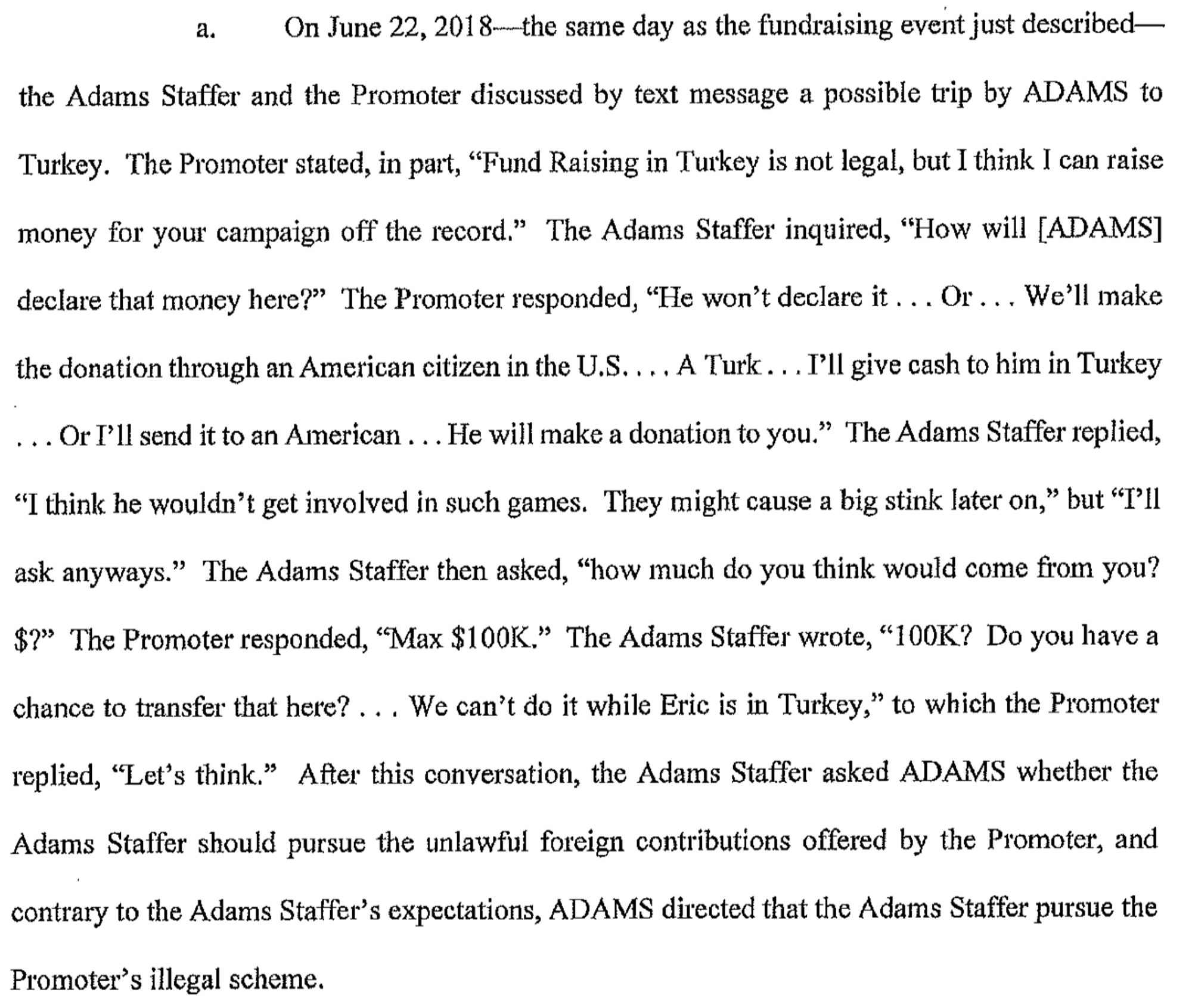 The Promoter stated, in part, "Fund Raising in Turkey is not legal, but I think I can raise money for your campaign off the record." The Adams Staffer inquired, "How will [ADAMS] declare that money here?" The Promoter responded, "He won't declare it ... Or ... We'll make the donation through an American citizen in the U.S .... A Turk ... I'll give cash to him in Turkey ... Or I'll send it to an American ... He will make a donation to you." The Adams Staffer replied, " I think he wouldn't get involved in such games. They might cause a big stink later on," but " I'll ask anyways." The Adams Staffer then asked, "how much do you think would come from you? $?" The Promoter responded, ''Max $1 00K." The Adams Staffer wrote, " l 00K? Do you have a chance to transfer that here? ... We can't do it while Eric is in Turkey," to which the Promoter replied, ''Let's think."