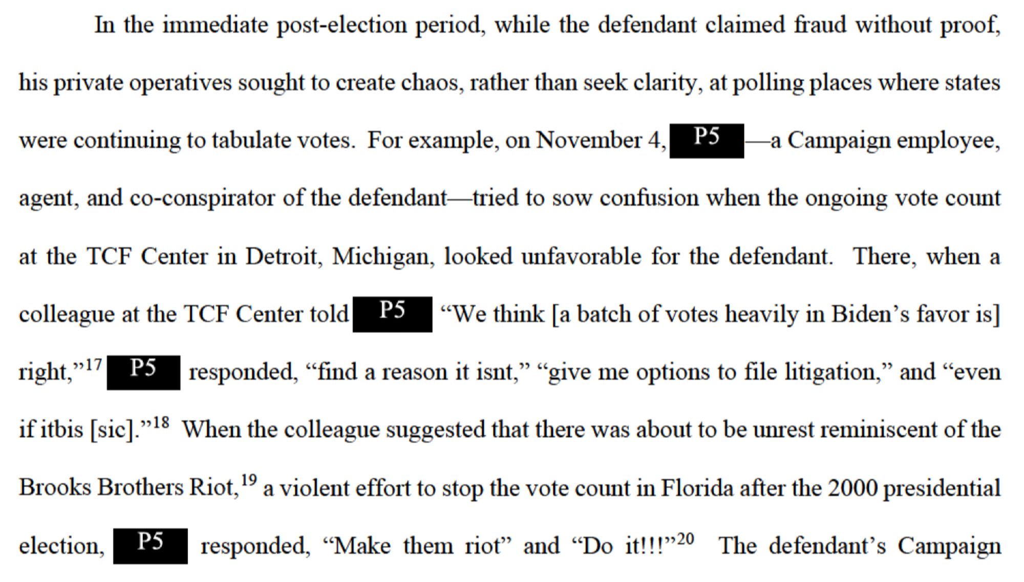 In the immediate post-election period, while the defendant claimed fraud without proof, his private operatives sought to create chaos, rather than seek clarity, at polling places where states were continuing to tabulate votes. For example, on November 4, PS -a Campaign employee, agent, and co-conspirator of the defendant— tried to sow confusion when the ongoing vote count at the TCF Center in Detroit, Michigan, looked unfavorable for the defendant. There, when a

colleague at the TCF Center told PS "We think [a batch of votes heavily in Biden's favor is] right,"17 PS responded, "find a reason it isnt," "give me options to file litigation," and "even

if itbis [sic]."18 When the colleague suggested that there was about to be unrest reminiscent of the Brooks Brothers Riot," a violent effort to stop the vote count in Florida after the 2000 presidential election, responded, "Make them riot" and "Do it!!!"20