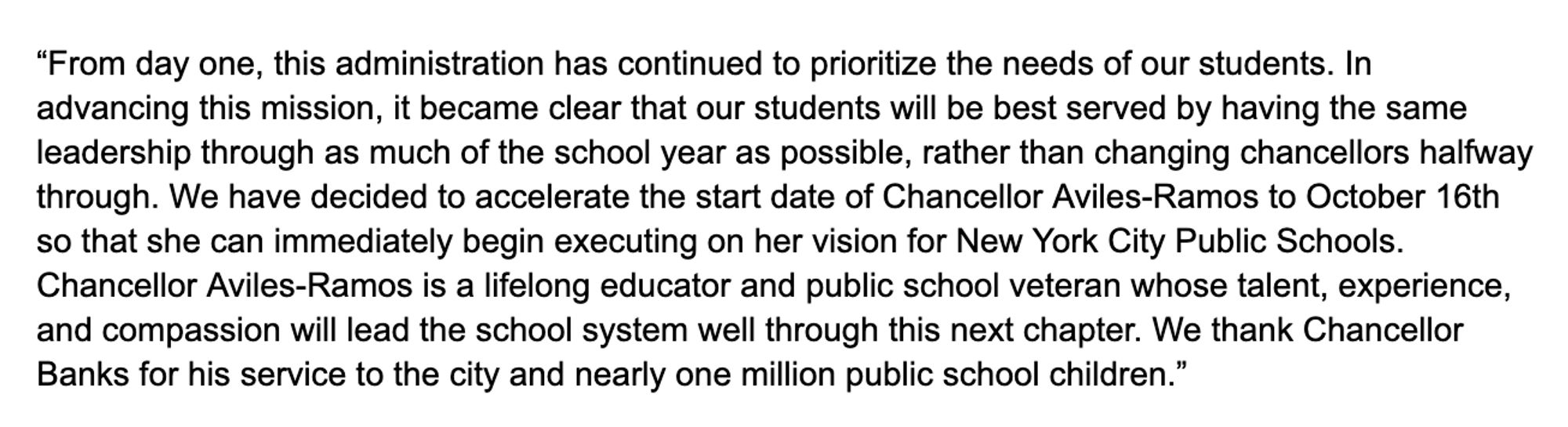 "From day one, this administration has continued to prioritize the needs of our students. In advancing this mission, it became clear that our students will be best served by having the same leadership through as much of the school year as possible, rather than changing chancellors halfway through. We have decided to accelerate the start date of Chancellor Aviles-Ramos to October 16th so that she can immediately begin executing on her vision for New York City Public Schools.
Chancellor Aviles-Ramos is a lifelong educator and public school veteran whose talent, experience, and compassion will lead the school system well through this next chapter. We thank Chancellor Banks for his service to the city and nearly one million public school children."