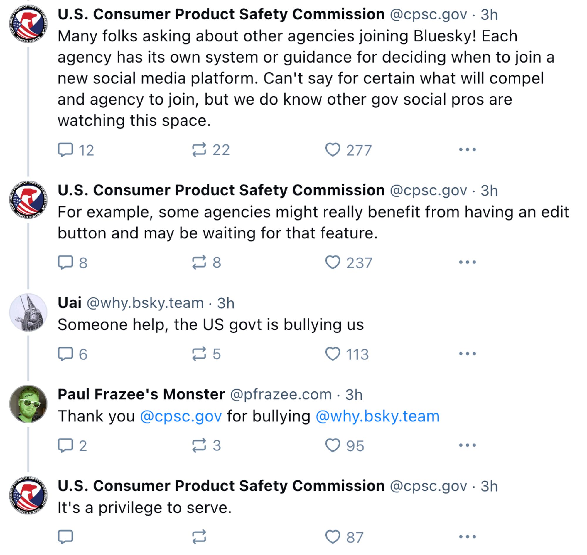 A Bluesky thread:

U.S. Consumer Product Safety Commission:
Many folks asking about other agencies joining Bluesky! Each agency has its own system or guidance for deciding when to join a new social media platform. Can't say for certain what will compel and agency to join, but we do know other gov social pros are watching this space.

U.S. Consumer Product Safety Commission:
For example, some agencies might really benefit from having an edit button and may be waiting for that feature.

Uai @why.bsky.team:
Someone help, the US govt is bullying us

Paul Frazee's Monster @pfrazee.com:
Thank you @cpsc.gov for bullying@why.bsky.team

U.S. Consumer Product Safety Commission:
It's a privilege to serve.