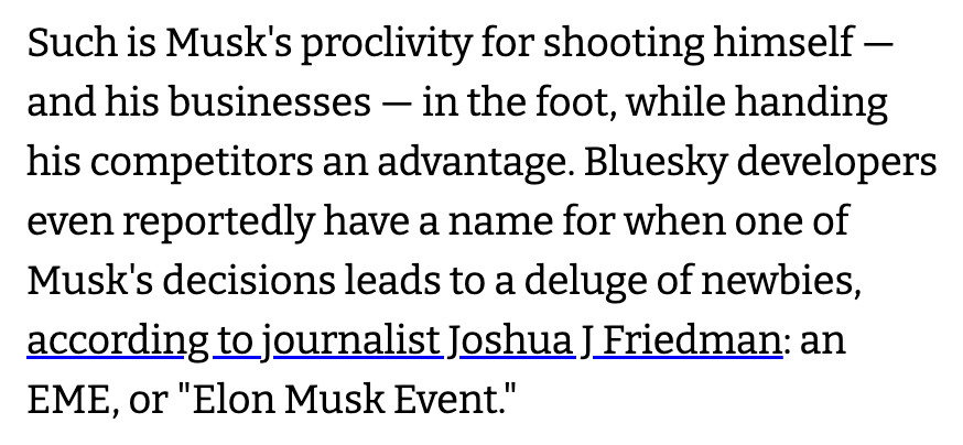 Such is Musk's proclivity for shooting himself - and his businesses — in the foot, while handing his competitors an advantage. Bluesky developers even reportedly have a name for when one of Musk's decisions leads to a deluge of newbies, according to journalist Joshua J Friedman: an EME, or "Elon Musk Event."