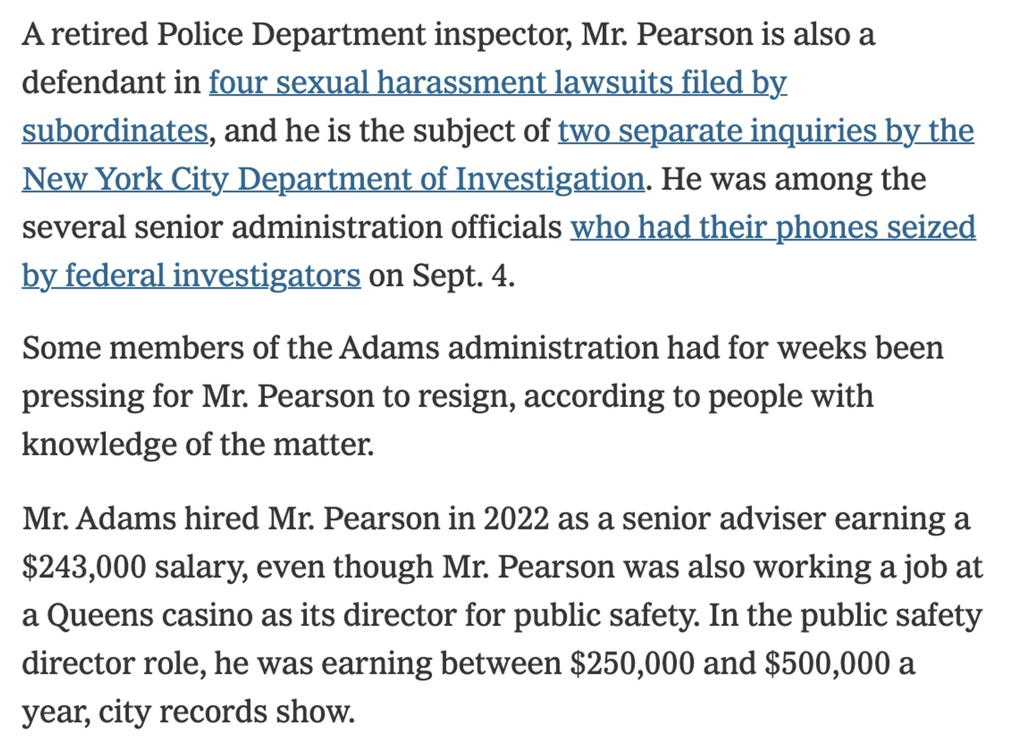 A retired Police Department inspector, Mr. Pearson is also a defendant in four sexual harassment lawsuits filed by subordinates, and he is the subject of two separate inquiries by the New York City Department of Investigation. He was among the several senior administration officials who had their phones seized by federal investigators on Sept. 4.

Some members of the Adams administration had for weeks been pressing for Mr. Pearson to resign, according to people with knowledge of the matter.

Mr. Adams hired Mr. Pearson in 2022 as a senior adviser earning a $243,000 salary, even though Mr. Pearson was also working a job at a Queens casino as its director for public safety. In the public safety director role, he was earning between $250,000 and $500,000 a year, city records show.