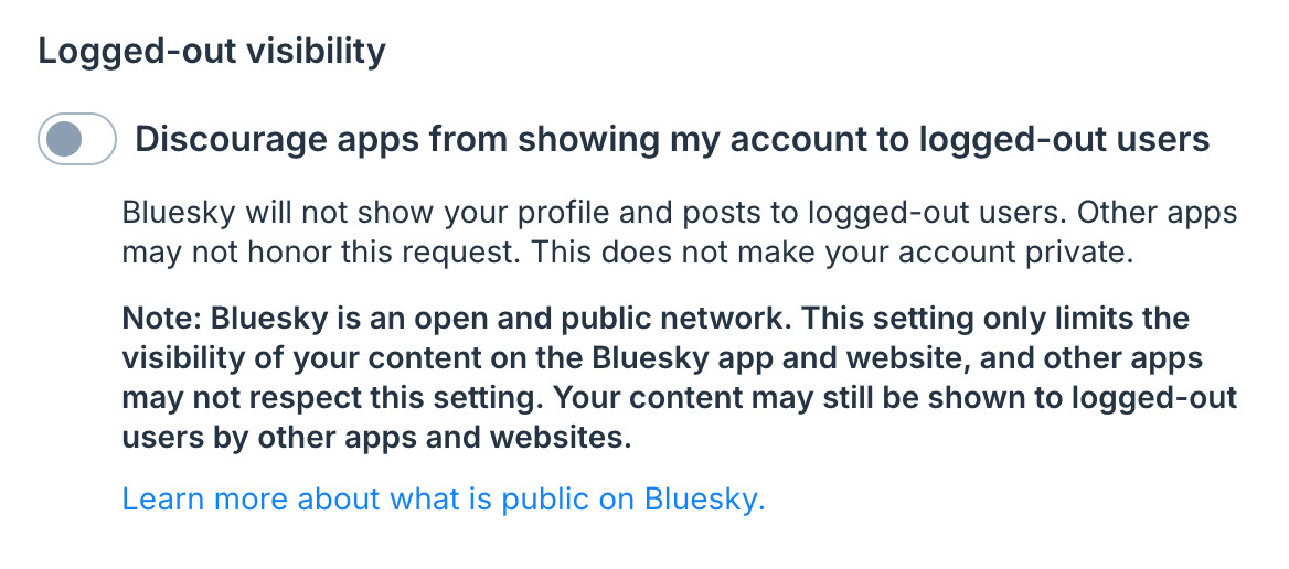 Screenshot of Bluesky Settings panel:

Logged-out visibility
Discourage apps from showing my account to logged-out users
Bluesky will not show your profile and posts to logged-out users. Other apps may not honor this request. This does not make your account private.
Note: Bluesky is an open and public network. This setting only limits the visibility of your content on the Bluesky app and website, and other apps may not respect this setting. Your content may still be shown to logged-out users by other apps and websites.
Learn more about what is public on Bluesky.