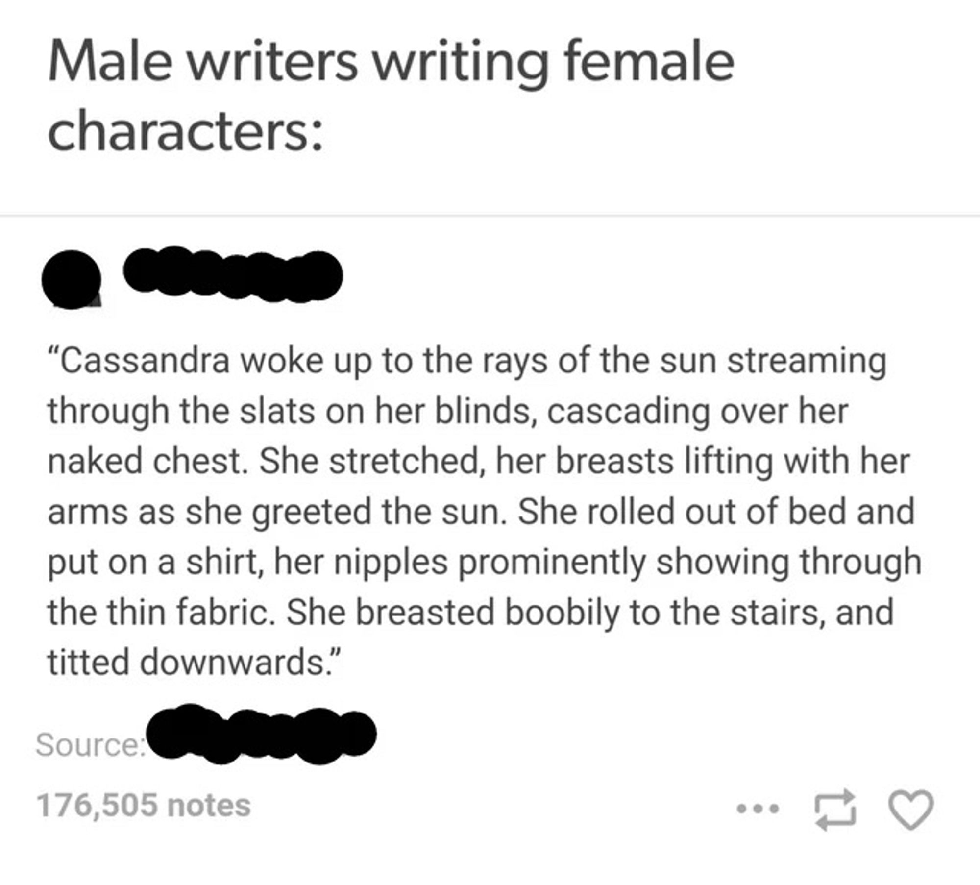 Meme screenshot with some asswipe cutting out the original source. Headline is „Male writers writing female characters“ the text below reads „Cassandra woke up to the rays of the sun streaming through the slats on her blinds, cascading over her naked chest. She stretched, ver breasts lifting with her arms as she greeted the sun. She rolled out of bed and put on a shirt, her nipples prominently showing through the thin fabric. She breasted nobility to the stairs, and titted downwards.“