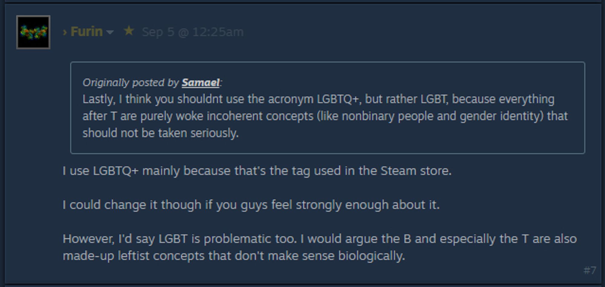 Quoted post:
Lastly, I think you shouldnt use the acronym LGBTQ+, but rather LGBT, because everything after T are purely woke incoherent concepts (like nonbinary people and gender identity) that should not be taken seriously.

Post by group leader:
I use LGBTQ+ mainly because that's the tag used in the Steam store.

I could change it though if you guys feel strongly enough about it.

However, I'd say LGBT is problematic too. I would argue the B and especially the T are also made-up leftist concepts that don't make sense biologically.