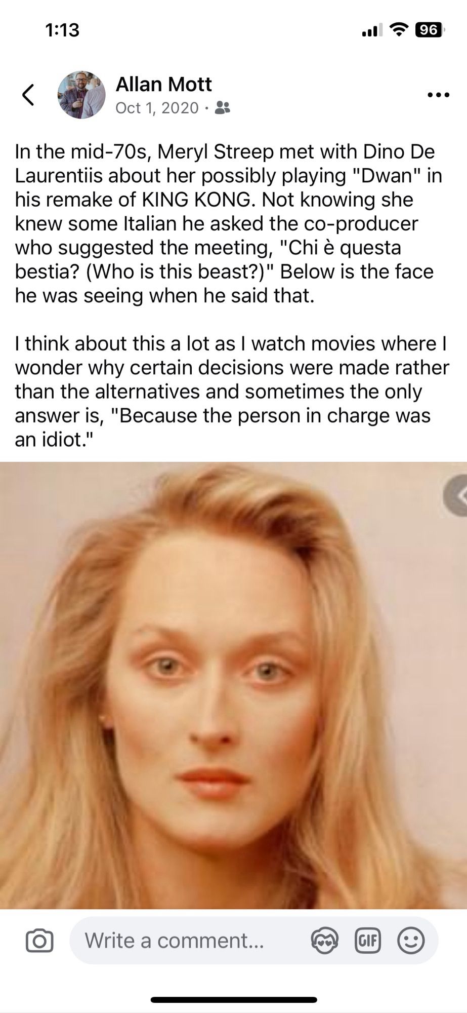 In the mid-70s, Meryl Streep met with Dino De Laurentiis about her possibly playing "Dwan" in his remake of KING KONG. Not knowing she knew some Italian he asked the co-producer who suggested the meeting, "Chi è questa bestia? (Who is this beast?)" Below is the face he was seeing when he said that.

I think about this a lot as I watch movies where I wonder why certain decisions were made rather than the alternatives and sometimes the only answer is, "Because the person in charge was an idiot."