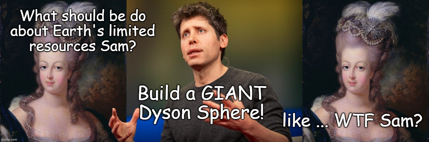 Marie Antoinette:
What should be do about Earth's limited resources Sam? 

Sam Altman 
Build a GIANT Dyson Sphere! 

Marie Antoinette:
like ... WTF Sam?
