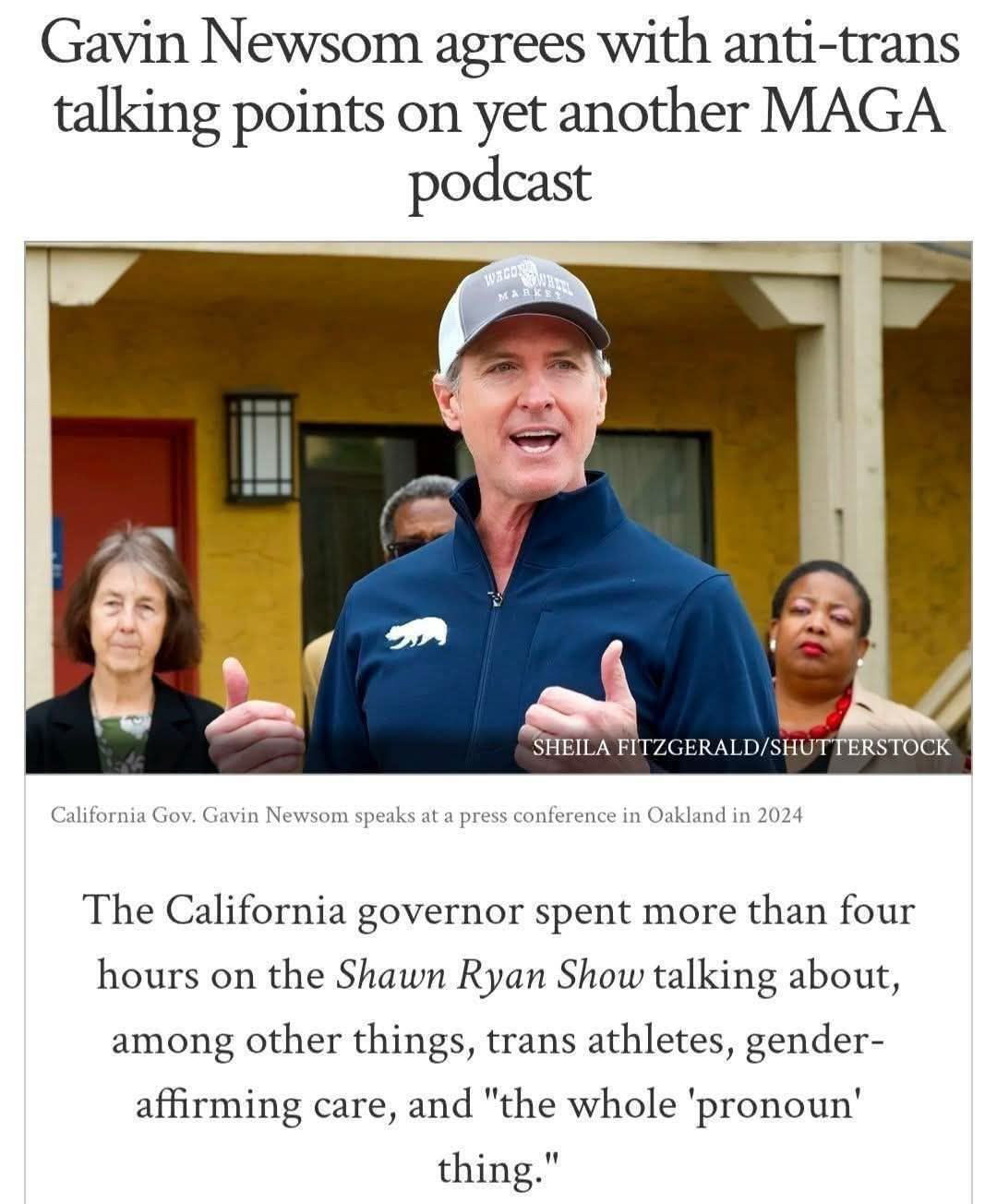 News headline: 

Gavin Newsom agrees with anti-trans talking points on yet another MAGA podcast
Newsom speaks at a press conference in Oakland in 2024

The California governor spent more than four hours on the Shawn Ryan Show talking about, among other things, trans athletes, gender-affirming care, and "the whole 'pronoun' thing."

Thete is a photo of Newsom that is attributed to SHEILA FITZGERALD/SHUTTERSTOCK