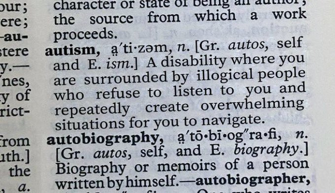 Picture of a page from a dictionary:

autism,  a'tizəm,  n. [Gr. autos,  self 
  and E. ism.] A disability where you 
  are surrounded by illogical people 
  who  refuse  to   listen  to  you  and 
  repeatedly   create  overwhelming 
  situations for you to navigate.