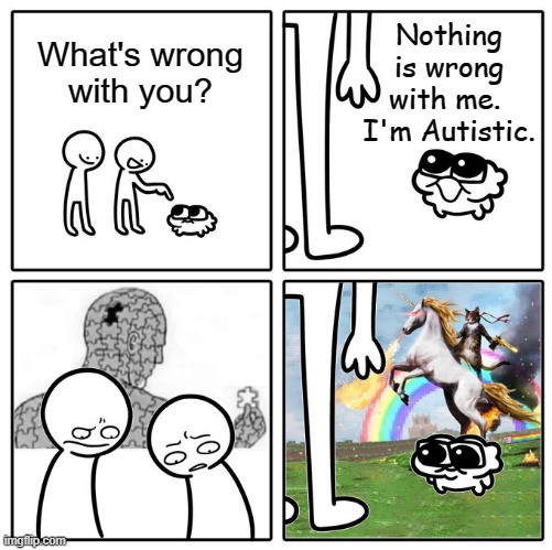 Two guys talking to a little guy meme.

Big guys: What's wrong with you?

Little Guy: Nothing is wrong with me. I'm Autistic.

Big Guys pictures a person made of puzzle pieces with a missing piece. 

Little Guy: Pictures cat on unicorn meme. 