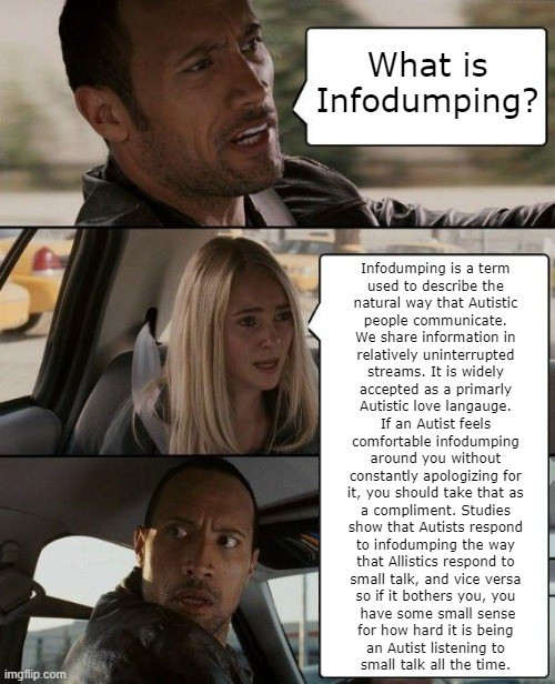 The Rock Drives meme
The Rock: What is infodumping?
The passenger: 
Infodumping is a term 
used to decribe the 
natural way that Autistic 
people communicate. 
We share information in 
relatively uninterrupted 
streams. It is widely 
accepted as a primarly 
Autistic love langauge. 
If an Autist feels 
comfortable infodumping 
around you without 
constantly apologizing for 
it, you should take that as 
a compliment. Studies 
show that Autists respond 
to infodumping the way 
that Allistics respond to 
small talk, and vice versa 
so if it bothers you, you 
have some small sense
for how hard it is being 
an Autist listening to 
small talk all the time. 
