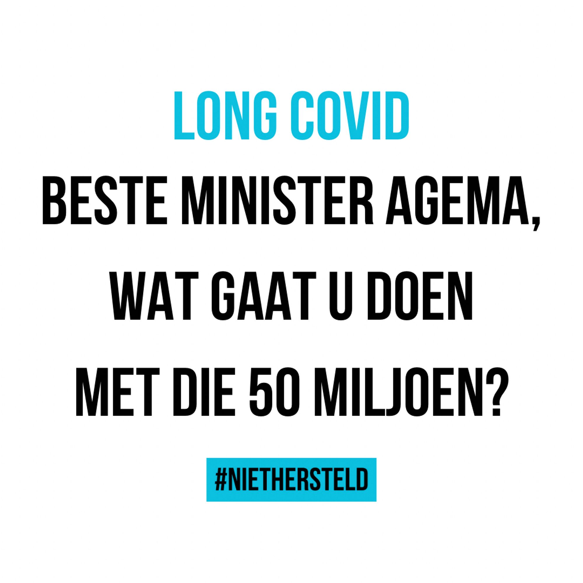 Tekst op witte achtergrond.

Midden bovenin in het blauw ‘Long Covid’

Eronder in zwarte tekst: ‘Beste minister Agema, wat gaat u doen met die 50 miljoen?’

Midden onderin staat ‘#NietHersteld’ in een blauw vlakje