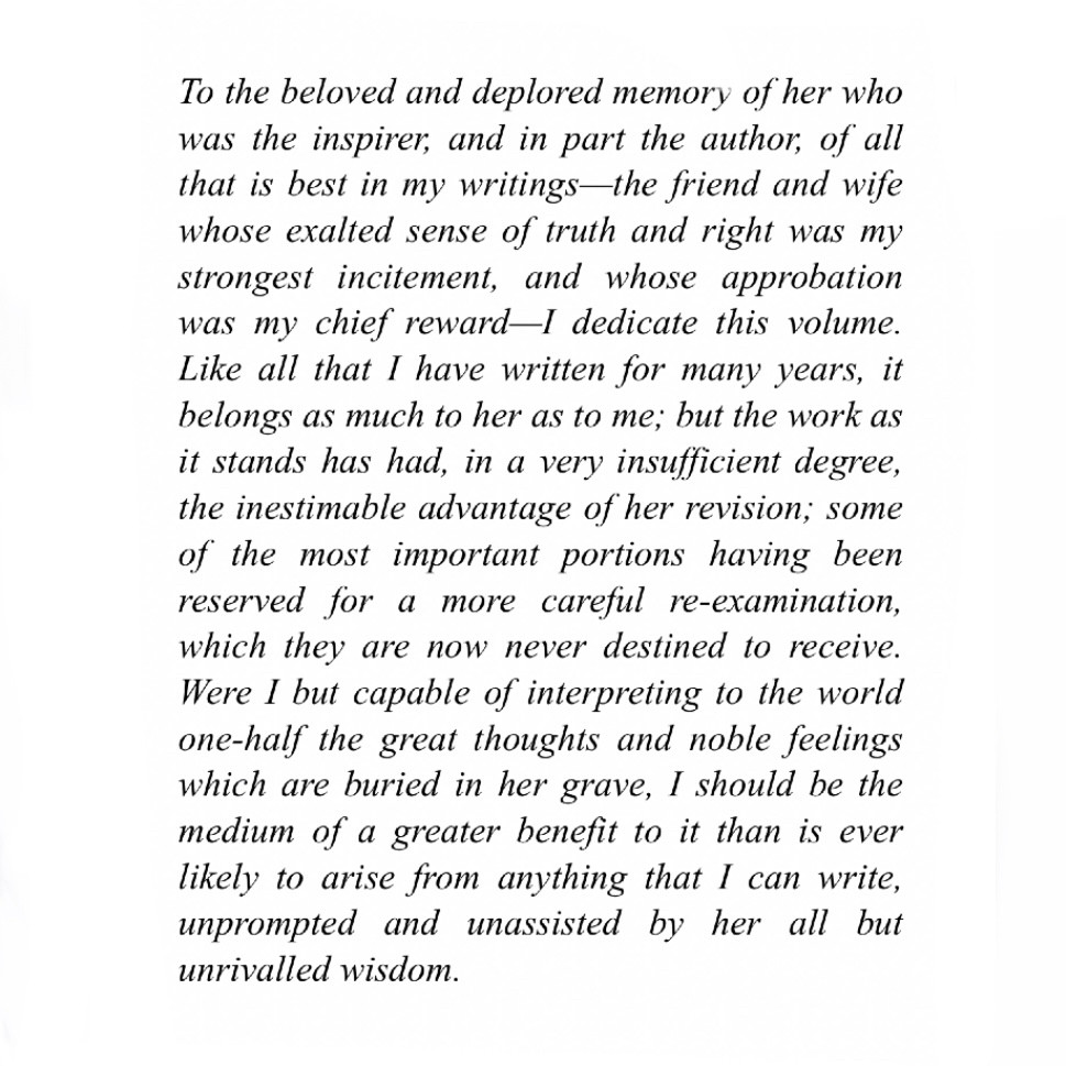 To the beloved and deplored memory of her who was the inspirer, and in part the author, of all that is best in my writings—the friend and wife whose exalted sense of truth and right was my strongest incitement, and whose approbation was my chief reward—I dedicate this volume. Like all that I have written for many years, it belongs as much to her as to me; but the work as it stands has had, in a very insufficient degree, the inestimable advantage of her revision; some of the most important portions having been reserved for a more careful re-examination, which they are now never destined to receive. Were I but capable of interpreting to the world one-half the great thoughts and noble feelings which are buried in her grave, I should be the medium of a greater benefit to it than is ever likely to arise from anything that I can write, unprompted and unassisted by her all but unrivalled wisdom.