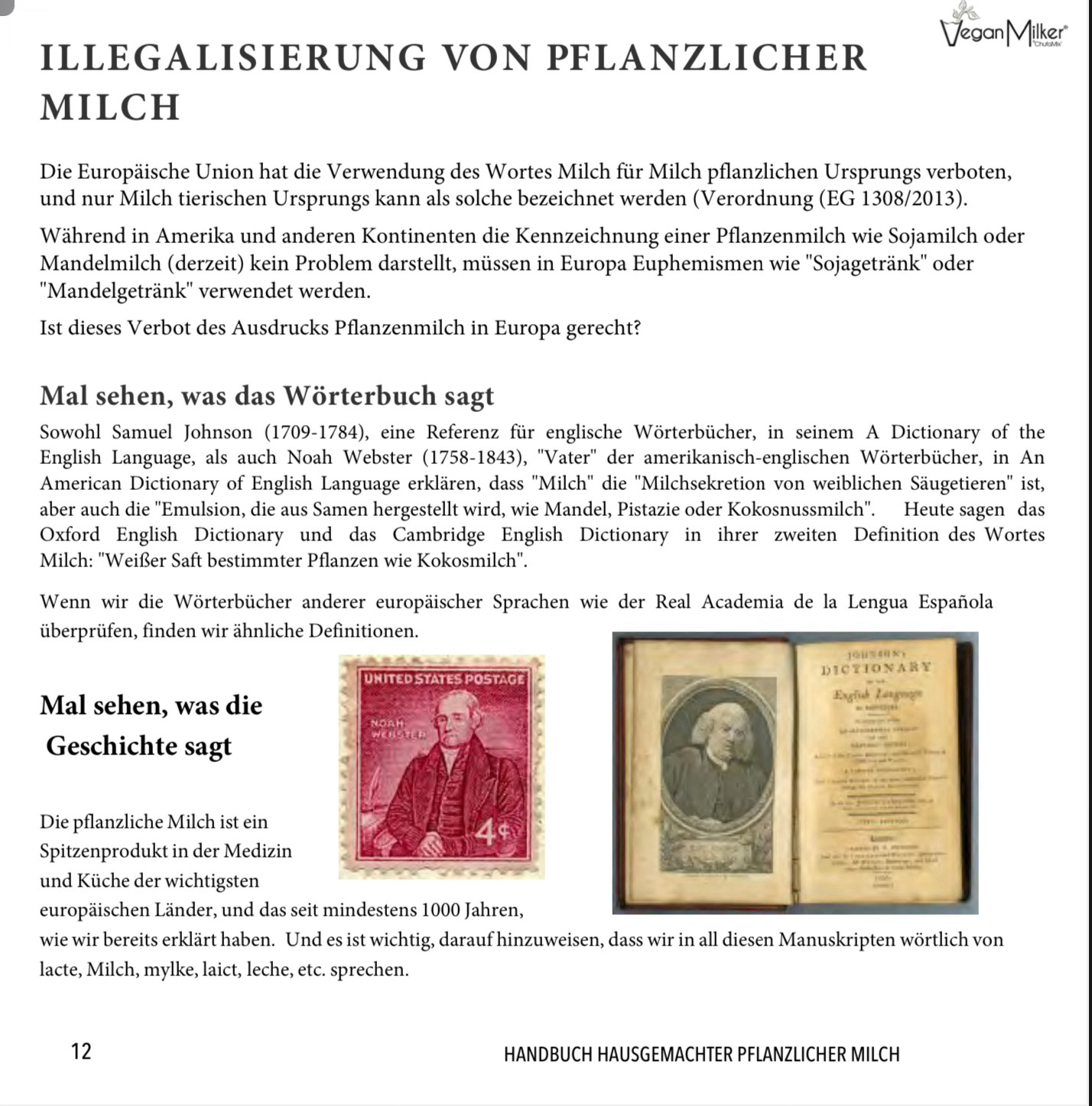 ILLEGALISIERUNG VON PFLANZLICHER
MILCH
Die Europäische Union hat die Verwendung des Wortes Milch für Milch pflanzlichen Ursprungs verboten, und nur Milch tierischen Ursprungs kann als solche bezeichnet werden (Verordnung (EG 1308/2013).
Während in Amerika und anderen Kontinenten die Kennzeichnung einer Pflanzenmilch wie Sojamilch oder Mandelmilch (derzeit) kein Problem darstellt, müssen in Europa Euphemismen wie "Sojagetränk" oder
"Mandelgetränk" verwendet werden.
Ist dieses Verbot des Ausdrucks Pflanzenmilch in Europa gerecht?
Mal sehen, was das Wörterbuch sagt
Sowohl Samuel Johnson (1709-1784), eine Referenz für englische Wörterbücher, in seinem A Dictionary of the English Language, als auch Noah Webster (1758-1843), "Vater" der amerikanisch-englischen Wörterbücher, in An American Dictionary of English Language erklären, dass "Milch" die "Milchsekretion von weiblichen Säugetieren" ist, aber auch die "Emulsion, die aus Samen hergestellt wird, wie Mandel, Pistazie oder Kokosnussmilch".