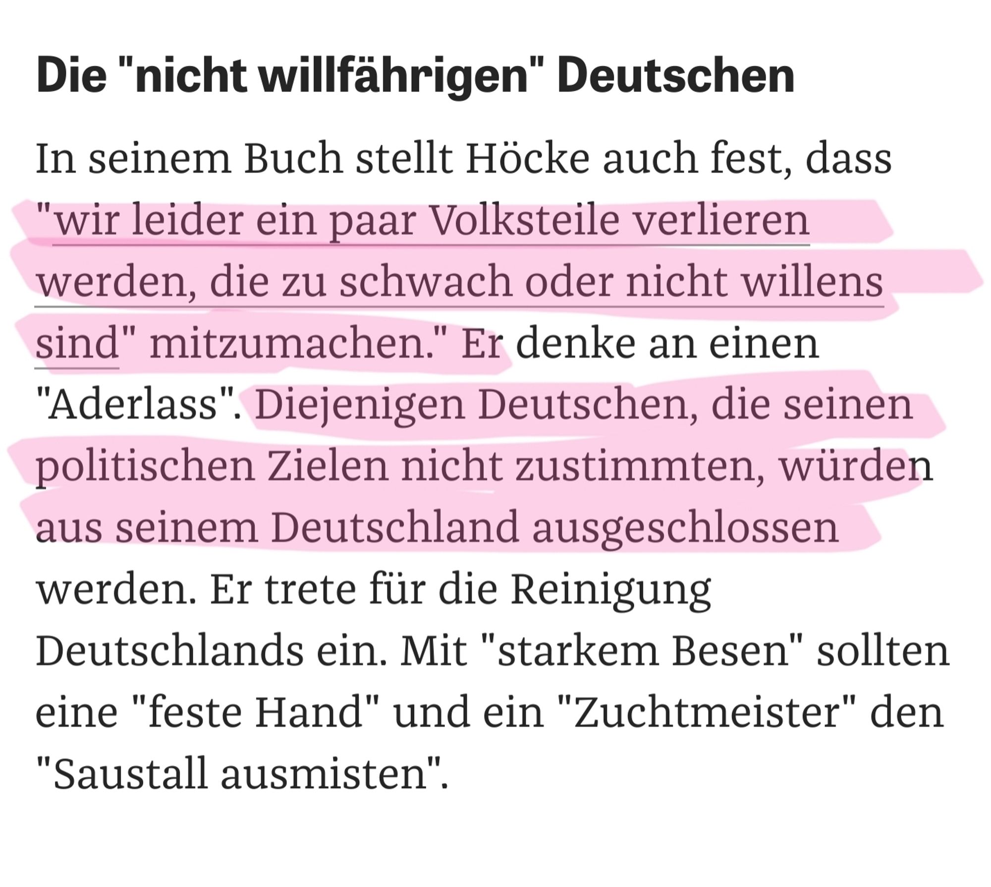 Im Bild stehen folgende Worte

In seinem Buch stellt Höcke auch fest, dass "wir leider ein paar Volksteile verlieren werden, die zu schwach oder nicht willens sind" mitzumachen." Er denke an einen "Aderlass". Diejenigen Deutschen, die seinen politischen Zielen nicht zustimmten, würden aus seinem Deutschland ausgeschlossen werden. Er trete für die Reinigung Deutschlands ein. Mit "starkem Besen" sollten eine "feste Hand" und ein "Zuchtmeister" den "Saustall ausmisten".