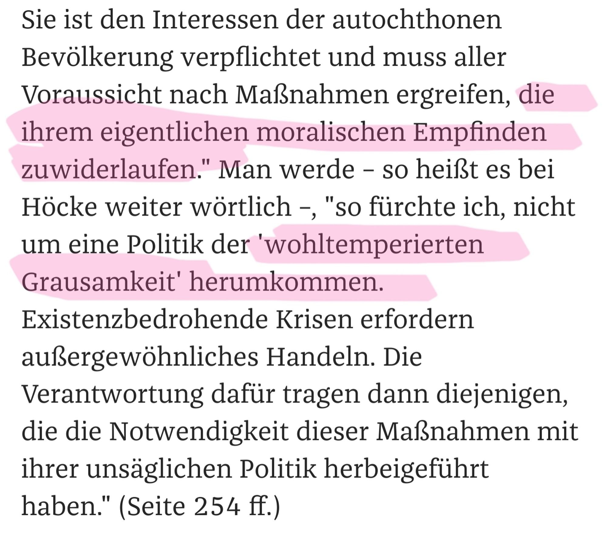 Zitat von Höcke in seinem Buch:

"Sie ist den Interessen der autochthonen Bevölkerung verpflichtet und muss aller Voraussicht nach Maßnahmen ergreifen, die ihrem eigentlichen moralischen Empfinden zuwiderlaufen." Man werde – so heißt es bei Höcke weiter wörtlich –, "so fürchte ich, nicht um eine Politik der 'wohltemperierten Grausamkeit' herumkommen. Existenzbedrohende Krisen erfordern außergewöhnliches Handeln. Die Verantwortung dafür tragen dann diejenigen, die die Notwendigkeit dieser Maßnahmen mit ihrer unsäglichen Politik herbeigeführt haben." (Seite 254 ff.)