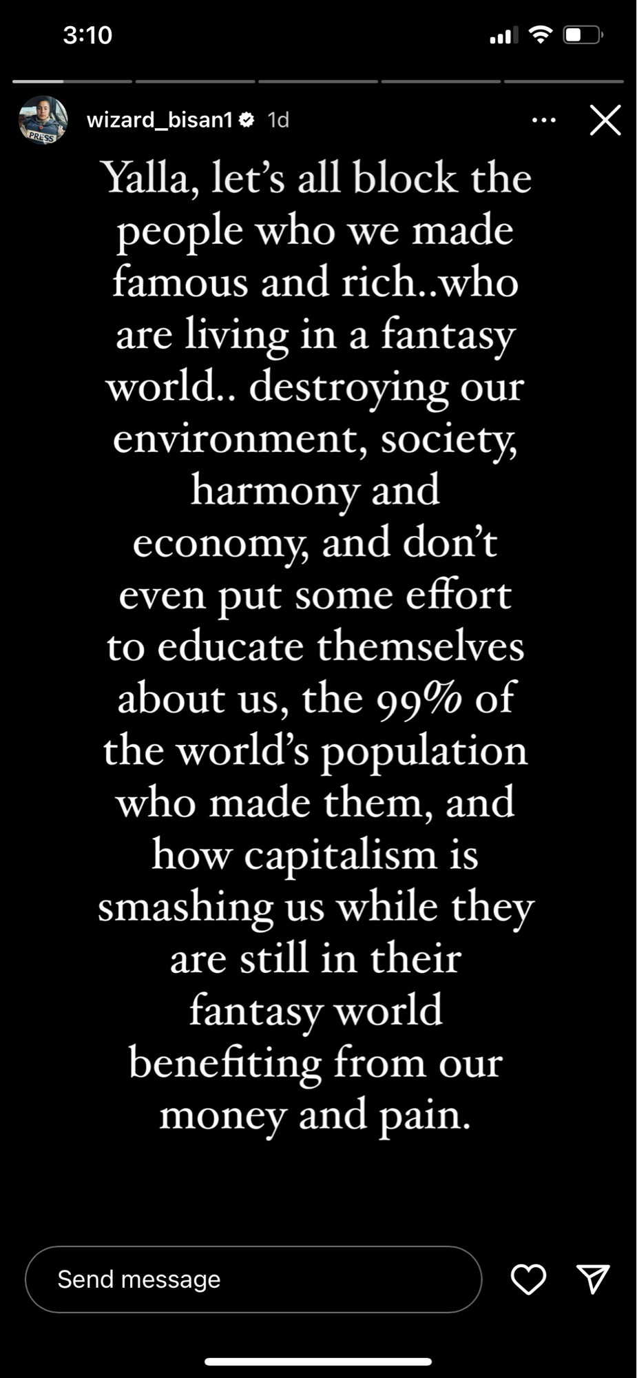 3:10
wizard_bisan1 @ 1d
Yalla, let's all block the people who we made famous and rich..who are living in a fantasy world.. destroying our environment, society, harmony and economy, and don't even put some effort to educate themselves about us, the 99% of the world's population who made them, and how capitalism is smashing us while they are still in their fantasy world benefiting from our money and pain.