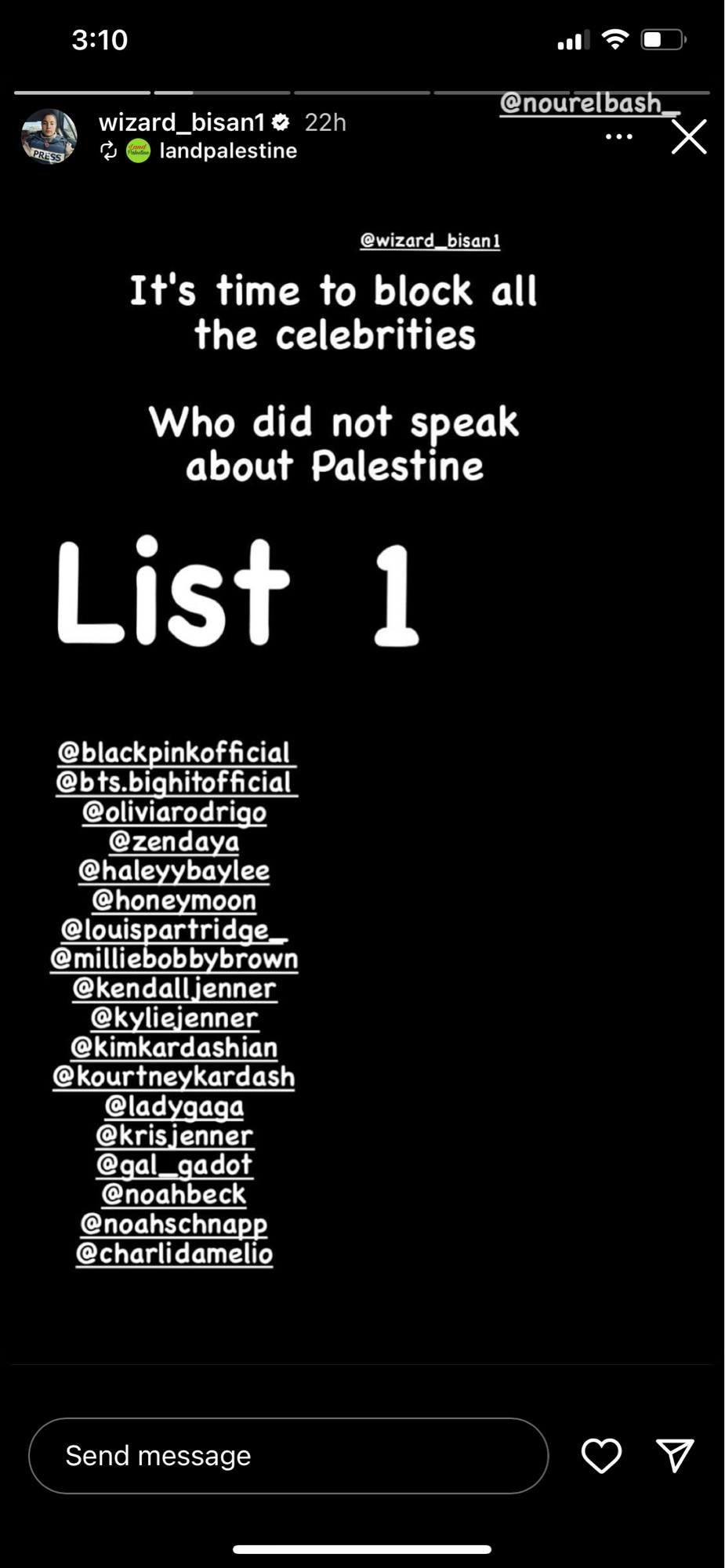 3:10
wizard_bisan1 & 22h % landpalestine
.今口
@nourelbash
...
@wizard bisanl
It's time to block all the celebrities
Who did not speak about Palestine
List 1
@blackpinkofficial @bts.bighitofficial
@oliviarodrigo
Ozendaya
@haleyybaylee
@honeymoon @louispartridge @milliebobbybrown @kendalljenner Kimbirdashin
Send message