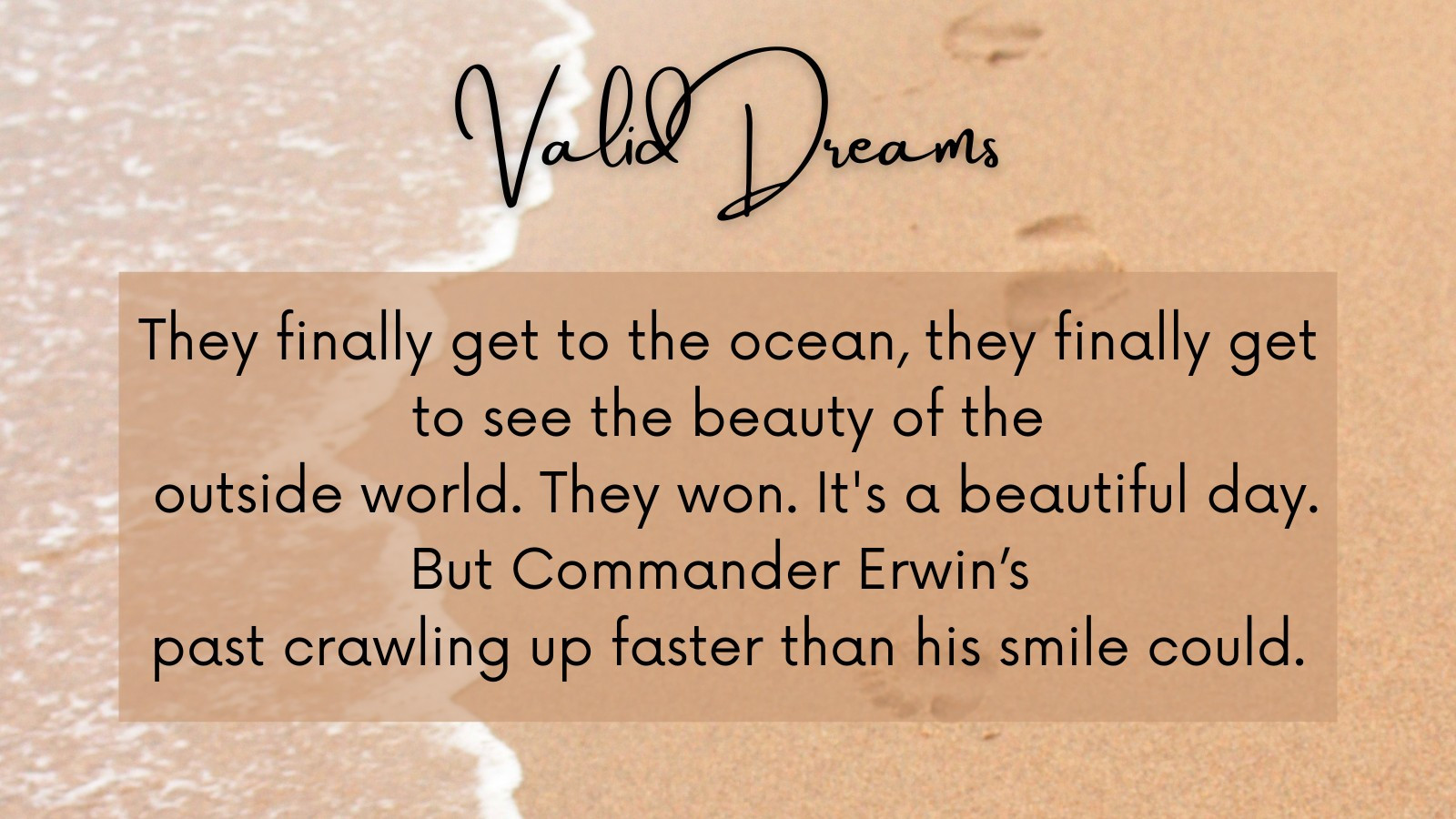 Valid Dreams fanfic summary
They finally get to the ocean, they finally get to see the beauty of the outside world. They won. It's a beautiful day.
But Commander Erwin’s past crawling up faster than his smile could.