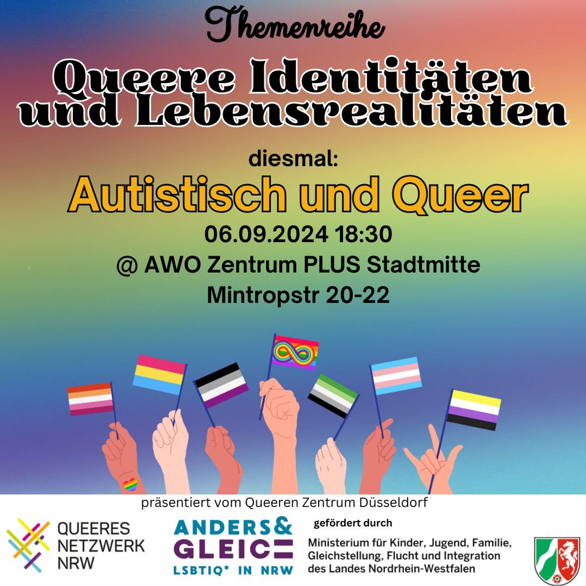 Am Freitag, 06.09. um 18:30 Uhr  Vortragsreihe zu queeren Identitäten und Lebensrealitäten. Diesmal "Autistisch und Queer"  @AWO Zentrum Plus Stadtmitte, Mintropstraße 20-22. Auf mehrfarbigem Hintergrund. Am unteren Rand sind vielfarbige Hände mit verschiedenen queeren Identitätsfahnen zu sehen.
Präsentiert vom Queeren Zentrum Düsseldorf, QUEERES NETZWERK NRW, gefördert durch ANDERS GLEICH,  Ministerium für Kinder, Jugend, Familie, Gleichstellung, Flucht und Integration LSBTIQ IN NRW des Landes Nordrhein-Westfalen.