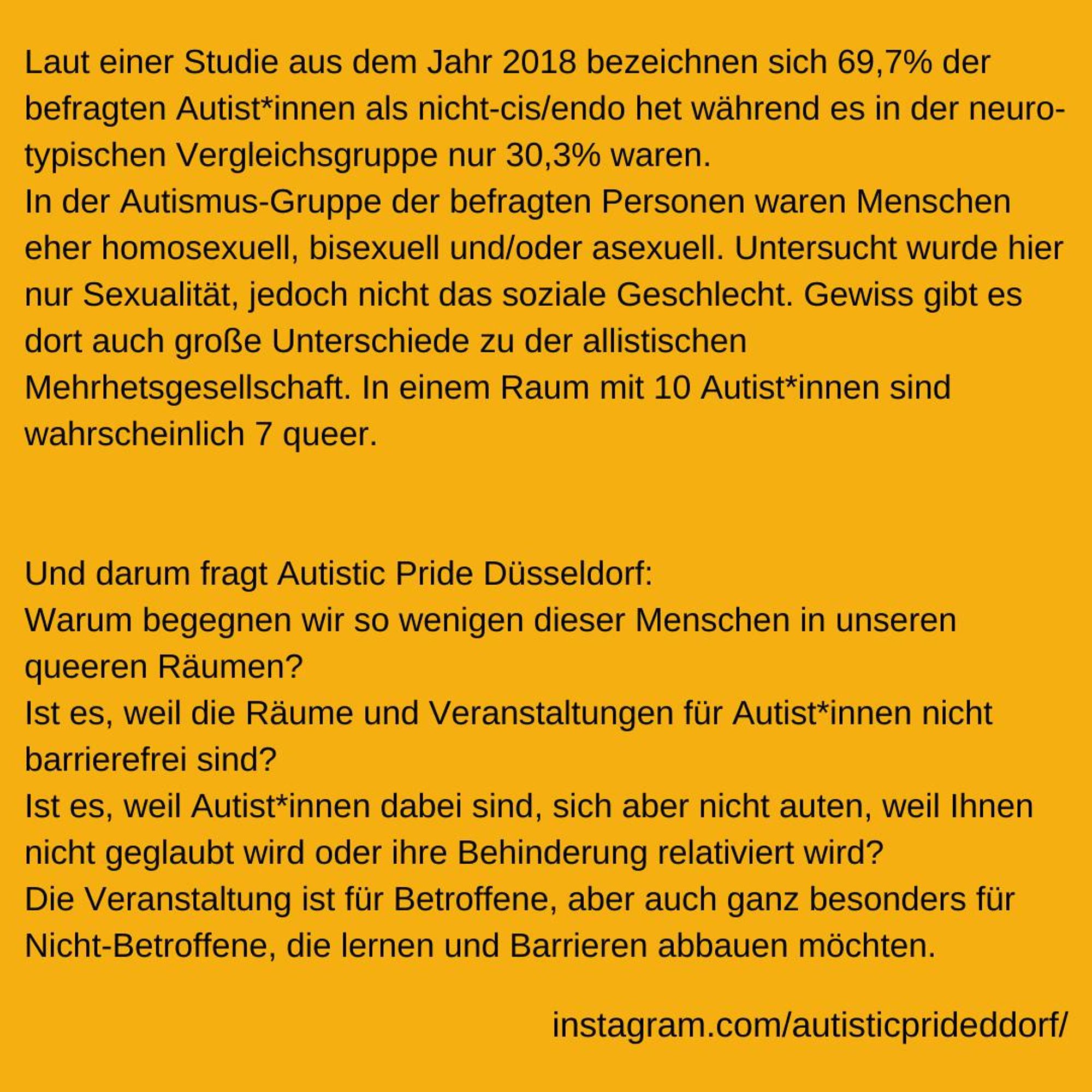 Laut einer Studie aus dem Jahr 2018 bezeichnen sich 69,7% der befragten Autist*innen als nicht-cis/endo het während es in der neuro-typischen Vergleichsgruppe nur 30,3% waren.
In der Autismus-Gruppe der befragten Personen waren Menschen eher homosexuell, bisexuell und/oder asexuell.
Untersucht wurde hier nur Sexualität, jedoch nicht das soziale Geschlecht.
Gewiss gibt es dort auch große Unterschiede zu der allistischen Mehrhetsgesellschaft. 
In einem Raum mit 10 Autist*innen sind wahrscheinlich 7 queer. Und darum fragt Autistic Pride Düsseldorf: 
Warum begegnen wir so wenigen dieser Menschen in unseren queeren Räumen? 
Ist es, weil die Räume und Veranstaltungen für Autist*innen nicht barrierefrei sind? 
Ist es, weil Autist*innen dabei sind, sich aber nicht auten, weil Ihnen nicht geglaubt wird oder ihre Behinderung relativiert wird? Die Veranstaltung ist für Betroffene, aber auch ganz besonders für Nicht-Betroffene, die lernen und  Barrieren abbauen möchten. https://www.instagram.com/a