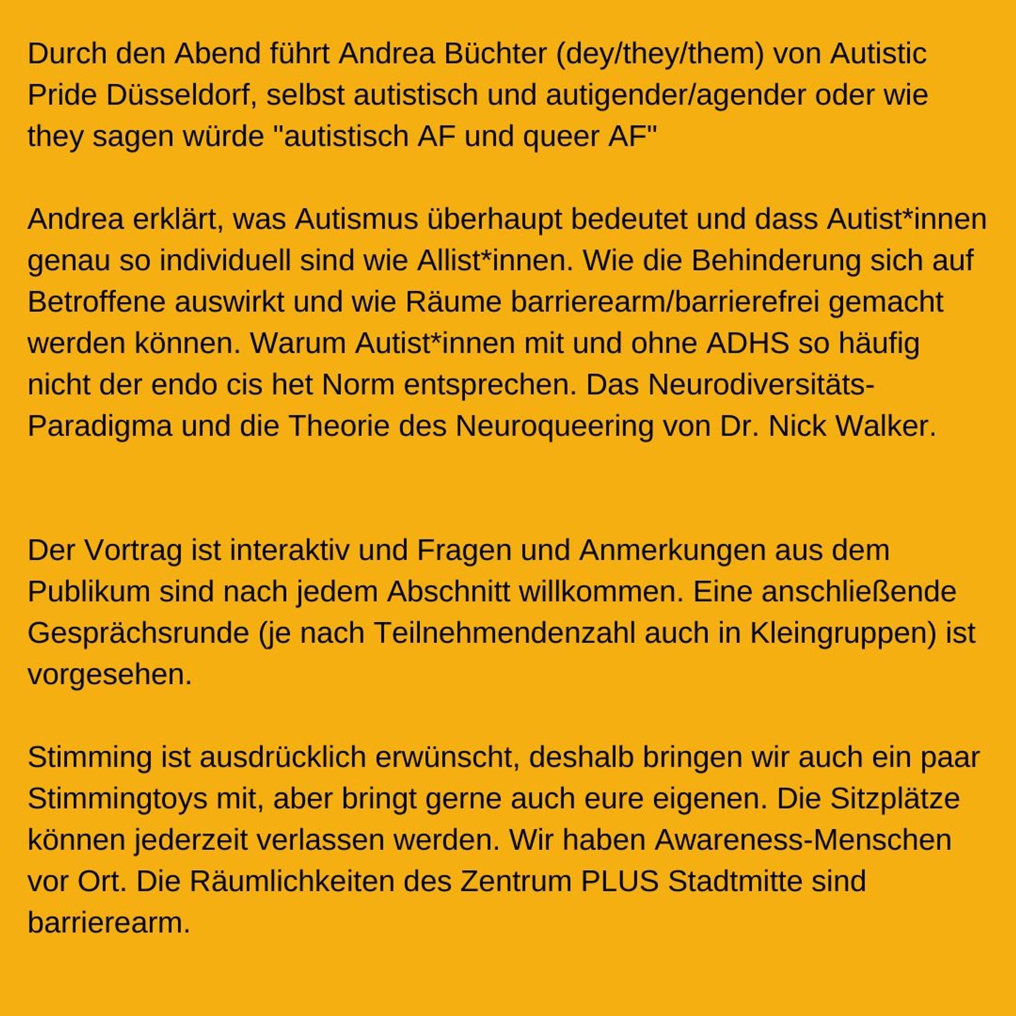 Durch den Abend führt Andrea Büchter (dey/they/them) von Autistic Pride Düsseldorf, selbst autistisch und autigender/agender oder wie they sagen würde "autistisch AF und queer AF"

Andrea erklärt, was Autismus überhaupt bedeutet und dass Autist*innen genau so individuell sind wie Allist*innen.
Wie die Behinderung sich auf Betroffene auswirkt und wie Räume barrierearm/barrierefrei gemacht werden können.
Warum Autist*innen mit und ohne ADHS so häufig nicht der endo cis het Norm entsprechen.
Das Neurodiversitäts-Paradigma und die Theorie des Neuroqueering von Dr. Nick Walker.

Der Vortrag ist interaktiv und Fragen und Anmerkungen aus dem Publikum sind nach jedem Abschnitt willkommen.
Eine anschließende Gesprächsrunde (je nach Teilnehmendenzahl auch in Kleingruppen) ist vorgesehen. Stimming ist ausdrücklich erwünscht, darum bringen wir auch ein paar Stimming Toys mit.
Die Sitzplätze können jederzeit verlassen werden.
Wir haben  Awareness-Menschen vor Ort.
Die Räumlichkeiten des Zentrum Plu