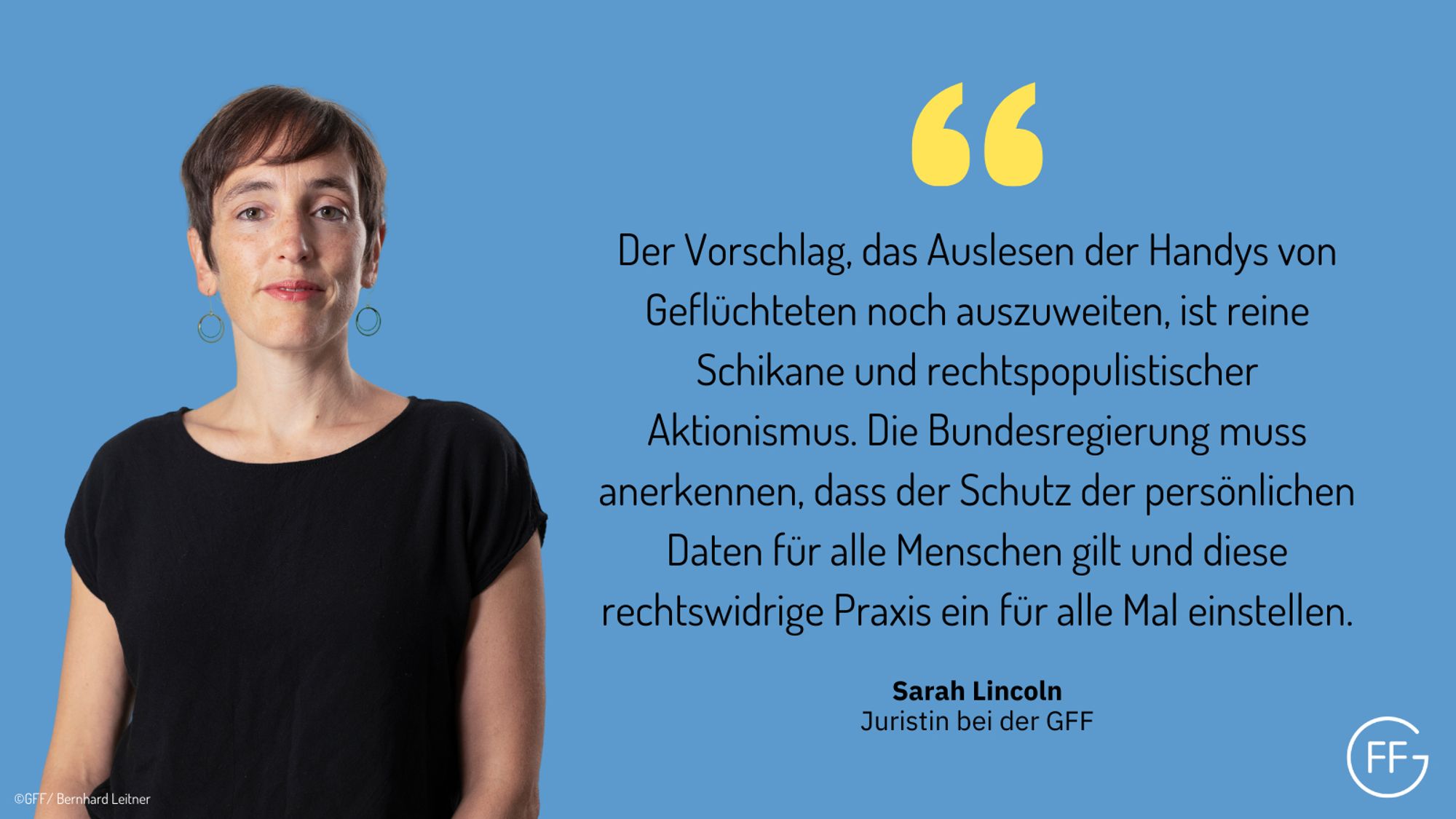 GFF-Juristin Sarah Lincoln sagt: „Der Vorschlag, das Auslesen der Handys von Geflüchteten noch auszuweiten, ist reine Schikane und rechtspopulistischer Aktionismus. Die Bundesregierung muss anerkennen, dass der Schutz der persönlichen Daten für alle Menschen gilt und diese rechtswidrige Praxis ein für alle Mal einstellen.“