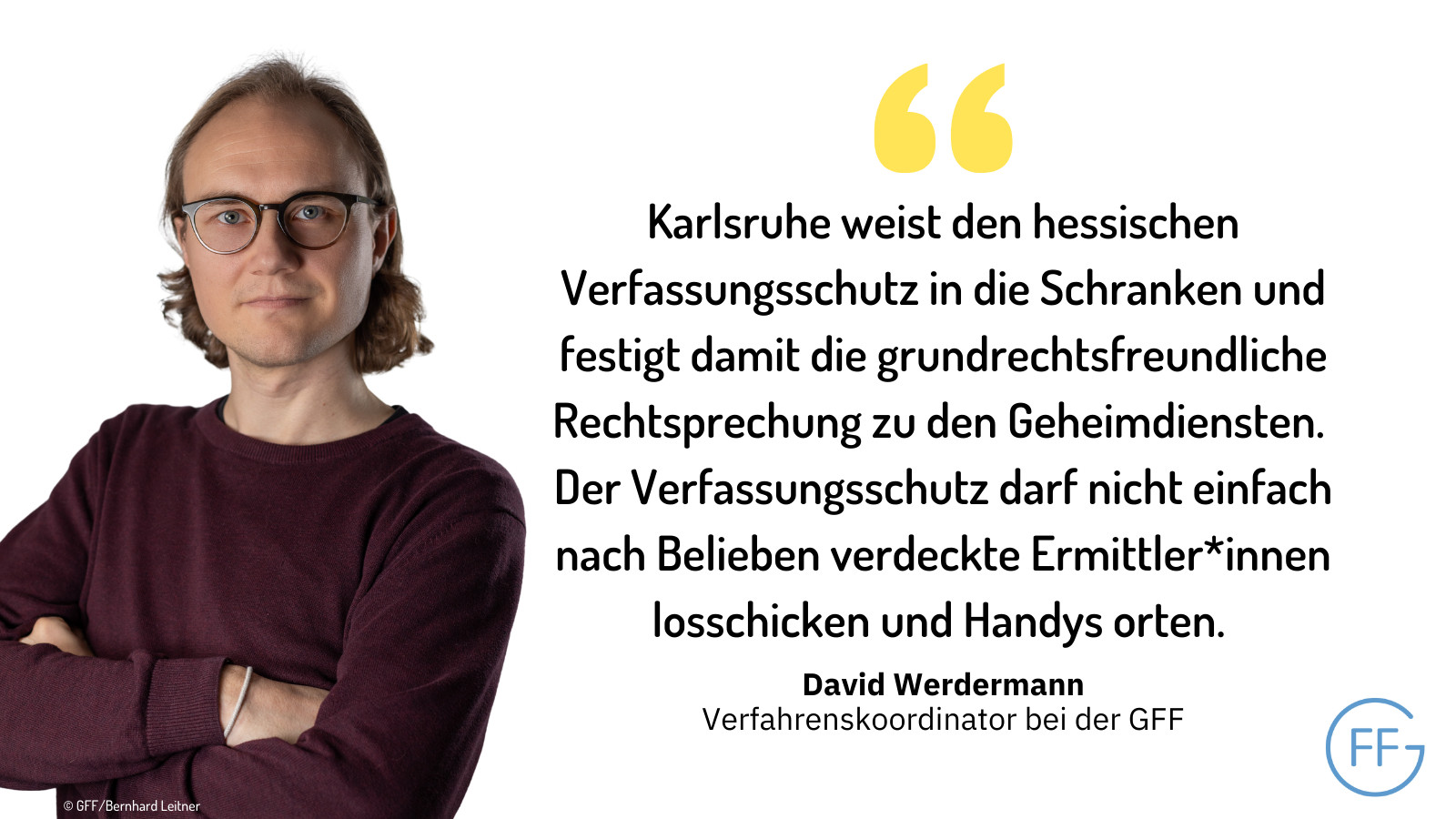 David Werdermann, Verfahrenskoordinator bei der GFF: „Karlsruhe weist den hessischen Verfassungsschutz in die Schranken und festigt damit die grundrechtsfreundliche Rechtsprechung zu den Geheimdiensten. Der Verfassungsschutz darf nicht einfach nach Belieben verdeckte Ermittler*innen losschicken und Handys orten.“