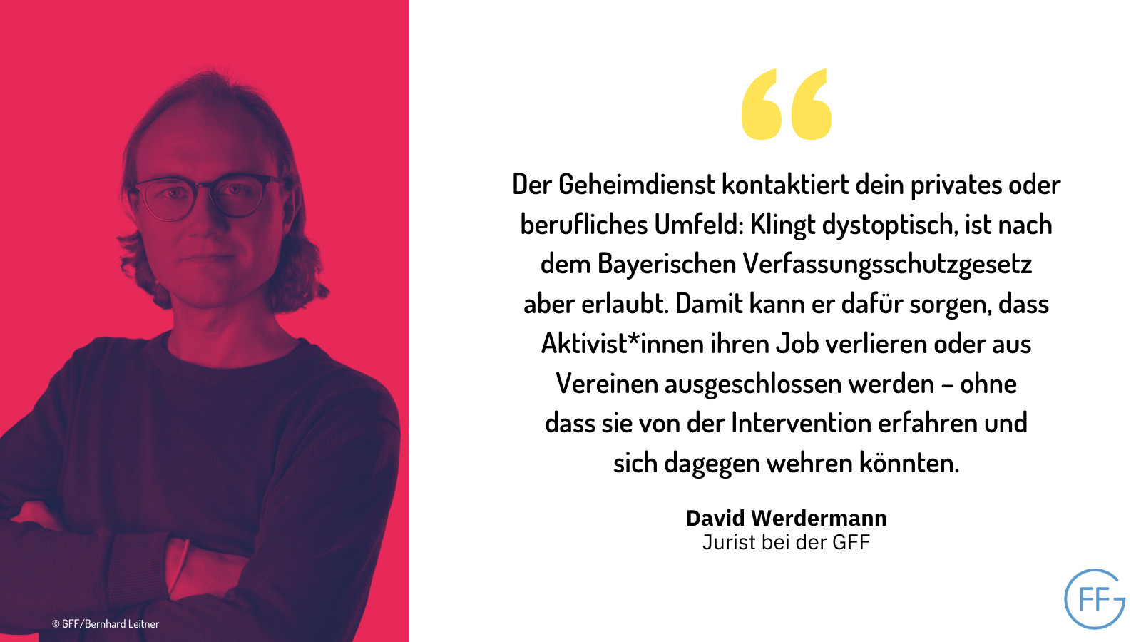 David Werdermann, Jurist bei der GFF: "Der Geheimdienst kontaktiert dein privates oder berufliches Umfeld: Klingt dystoptisch, ist nach dem Bayerischen Verfassungsschutzgesetz aber erlaubt. Damit kann er dafür sorgen, dass Aktivist*innen ihren Job verlieren oder aus Vereinen ausgeschlossen werden – ohne dass sie von der Intervention erfahren und sich dagegen wehren könnten."