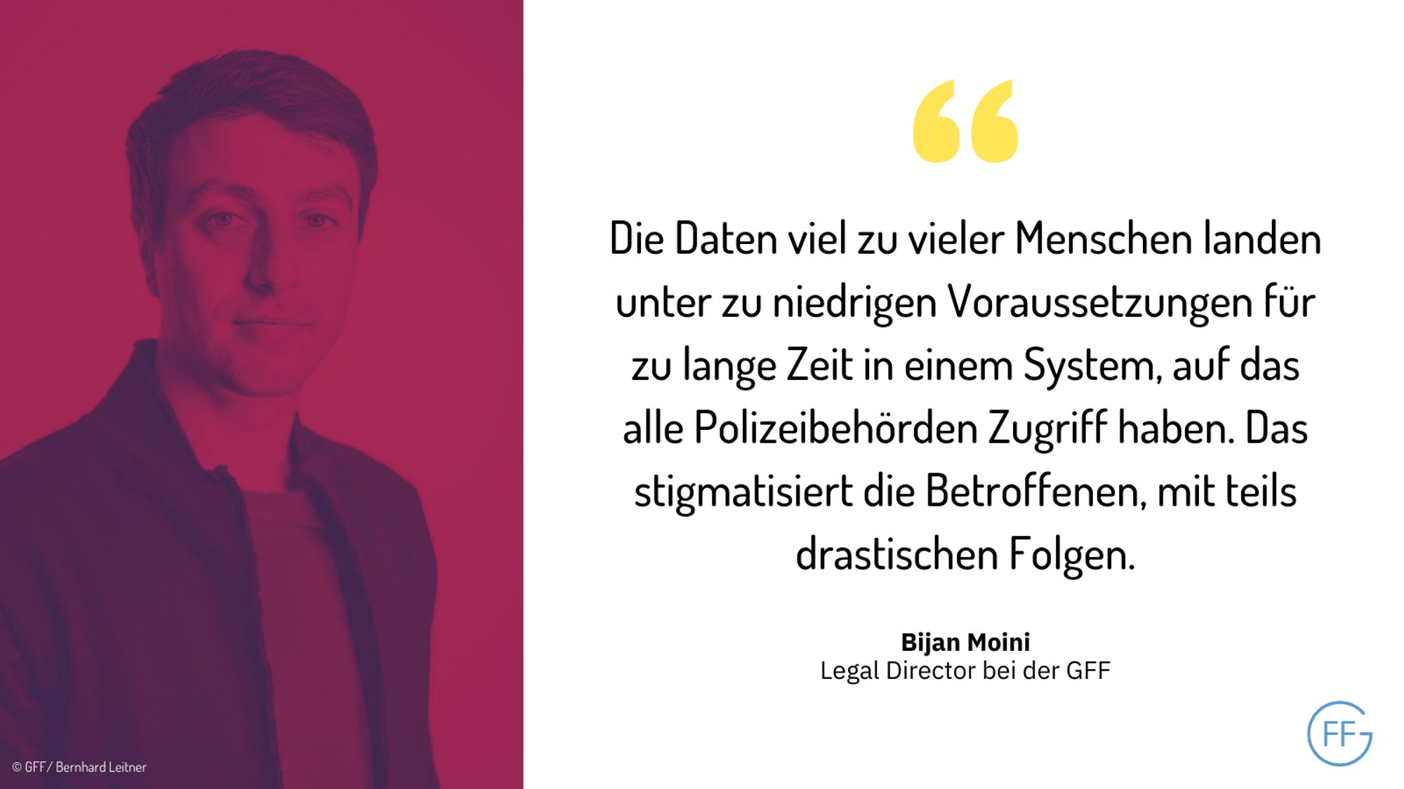 Bijan Moini, Legal Director bei der GFF: „Die Daten viel zu vieler Menschen landen unter zu niedrigen Voraussetzungen für zu lange Zeit in einem System, auf das alle Polizeibehörden Zugriff haben. Das stigmatisiert die Betroffenen, mit teils drastischen Folgen.“