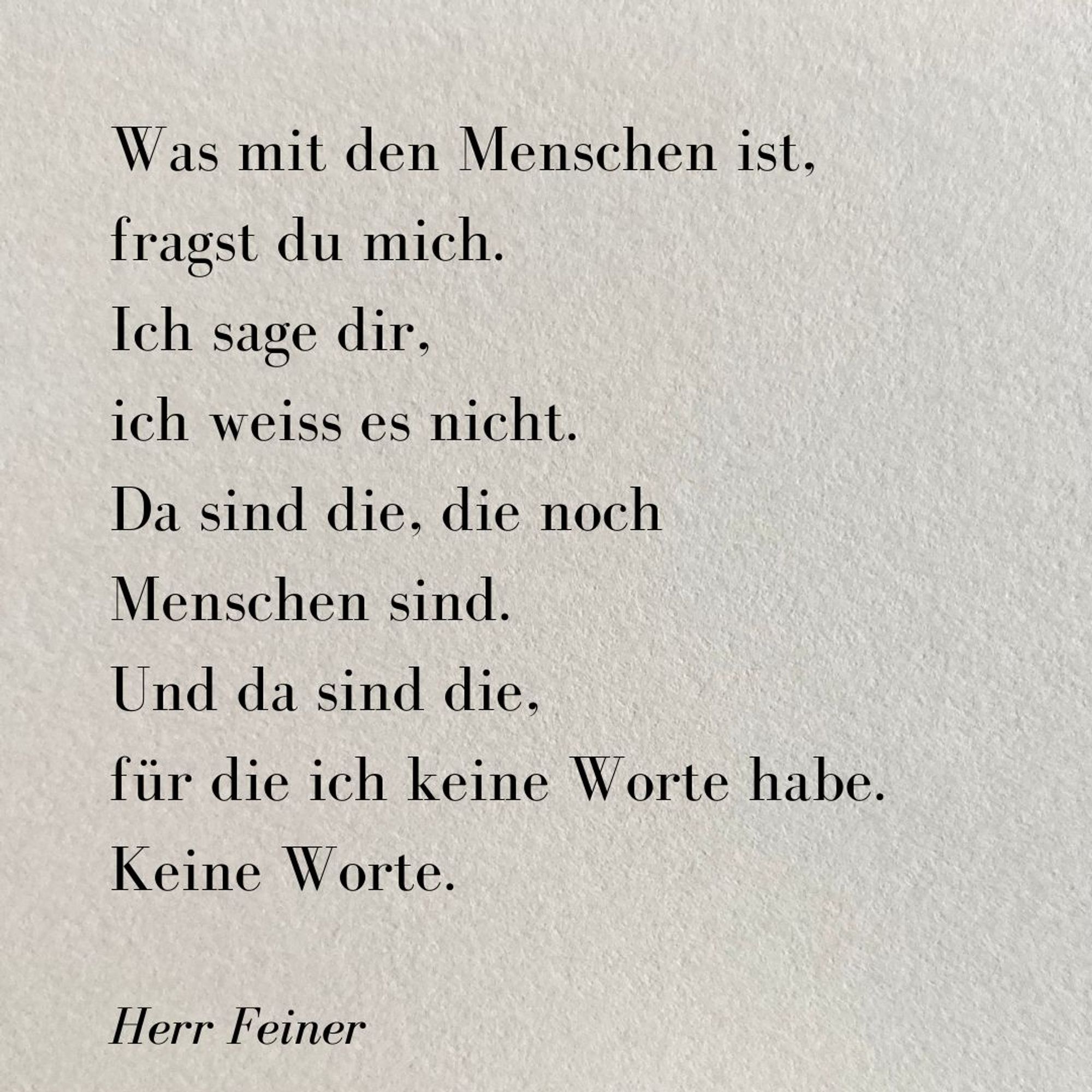 Ein kleines Gedicht auf grauem rauen Papier. 

Was mit den Menschen ist,
fragst du mich.
Ich sage dir,
ich weiss es nicht.
Da sind die, die noch
Menschen sind.
Und da sind die,
für die ich keine Worte habe.
Keine Worte.

Herr Feiner