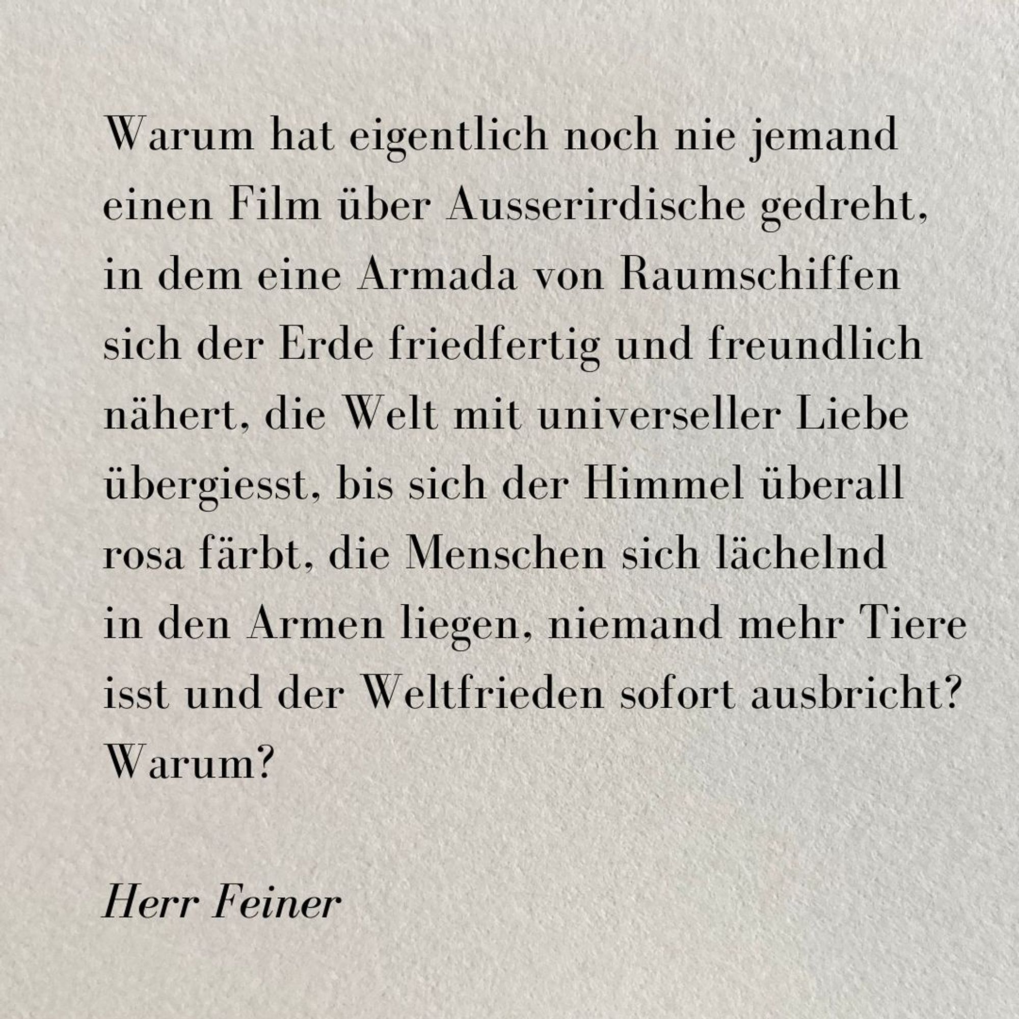 Ein kurzer Text auf grauem rauhen Papier

Warum hat eigentlich noch nie jemand einen Film über Ausserirdische gedreht, 
in dem eine Armada von Raumschiffen 
sich der Erde friedfertig und freundlich nähert, die Welt mit universeller Liebe übergiesst, bis sich der Himmel überall 
rosa färbt, die Menschen sich lächelnd 
in den Armen liegen, niemand mehr Tiere isst und der Weltfrieden sofort ausbricht? Warum? 

Herr Feiner