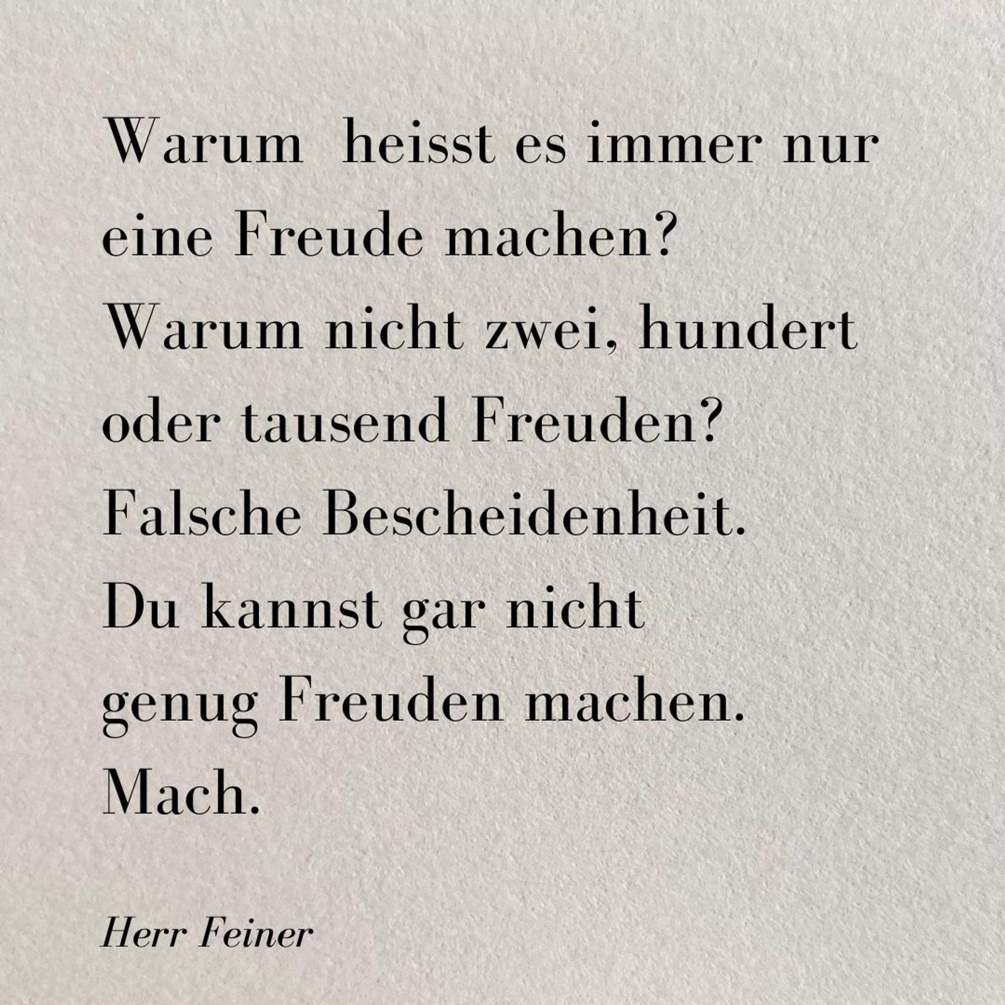 Kleines Gedicht auf grauem rauen Papier: 

Warum  heisst es immer nur 
eine Freude machen? 
Warum nicht zwei, hundert 
oder tausend Freuden? 
Falsche Bescheidenheit. 
Du kannst gar nicht 
genug Freuden machen. 
Mach.

Herr Feiner