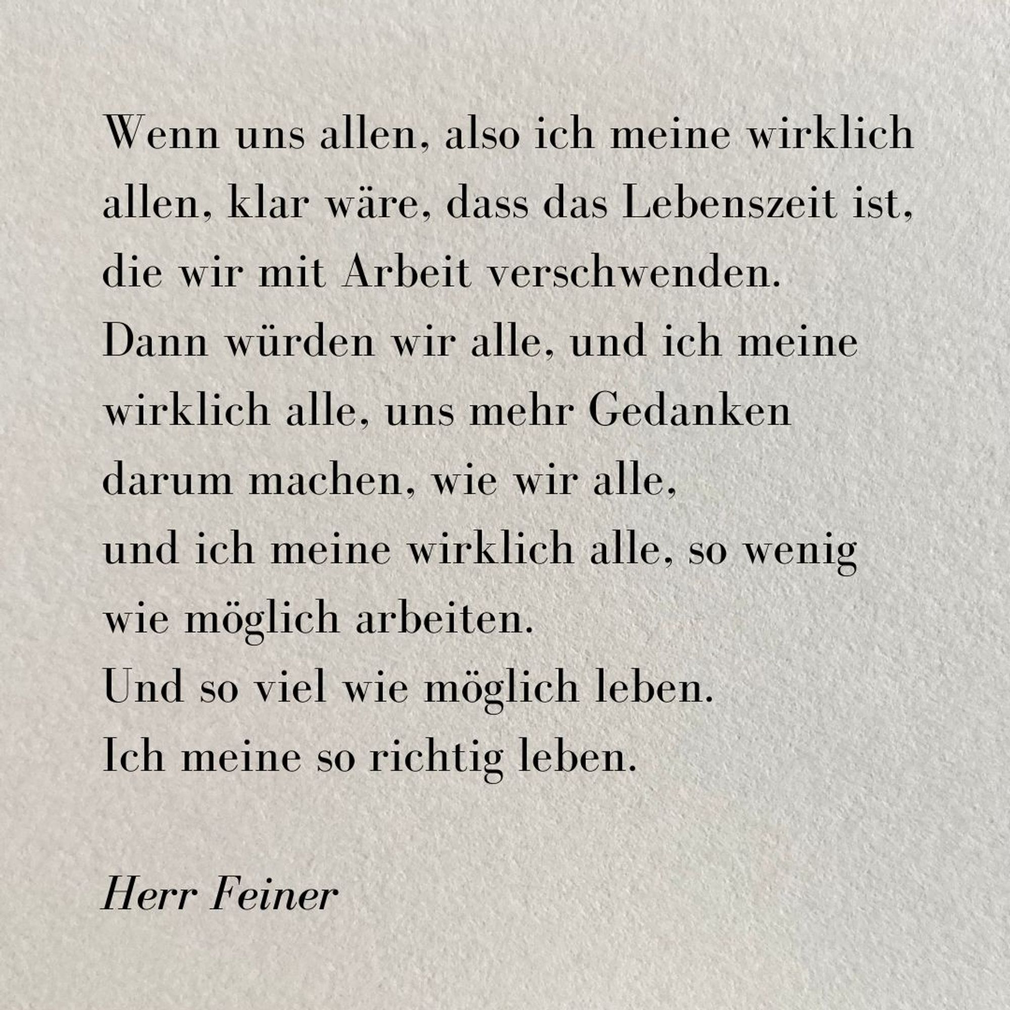 Kleiner Text auf grauem rauen Papier: 

Wenn uns allen, also ich meine wirklich allen, klar wäre, dass das Lebenszeit ist, 
die wir mit Arbeit verschwenden. 
Dann würden wir alle, und ich meine wirklich alle, uns mehr Gedanken 
darum machen, wie wir alle, 
und ich meine wirklich alle, so wenig 
wie möglich arbeiten. 
Und so viel wie möglich leben. 
Ich meine so richtig leben.  

Herr Feiner