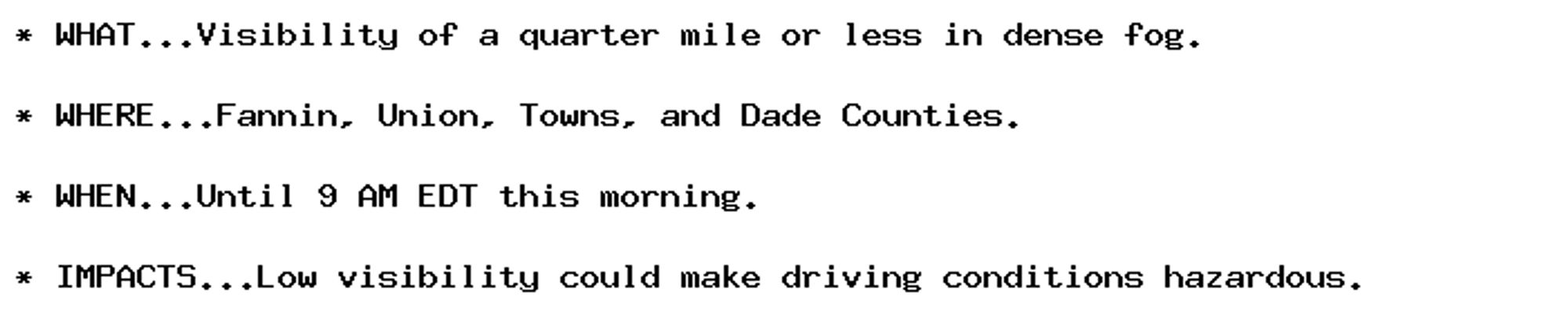 * WHAT...Visibility of a quarter mile or less in dense fog.

* WHERE...Fannin, Union, Towns, and Dade Counties.

* WHEN...Until 9 AM EDT this morning.

* IMPACTS...Low visibility could make driving conditions hazardous.