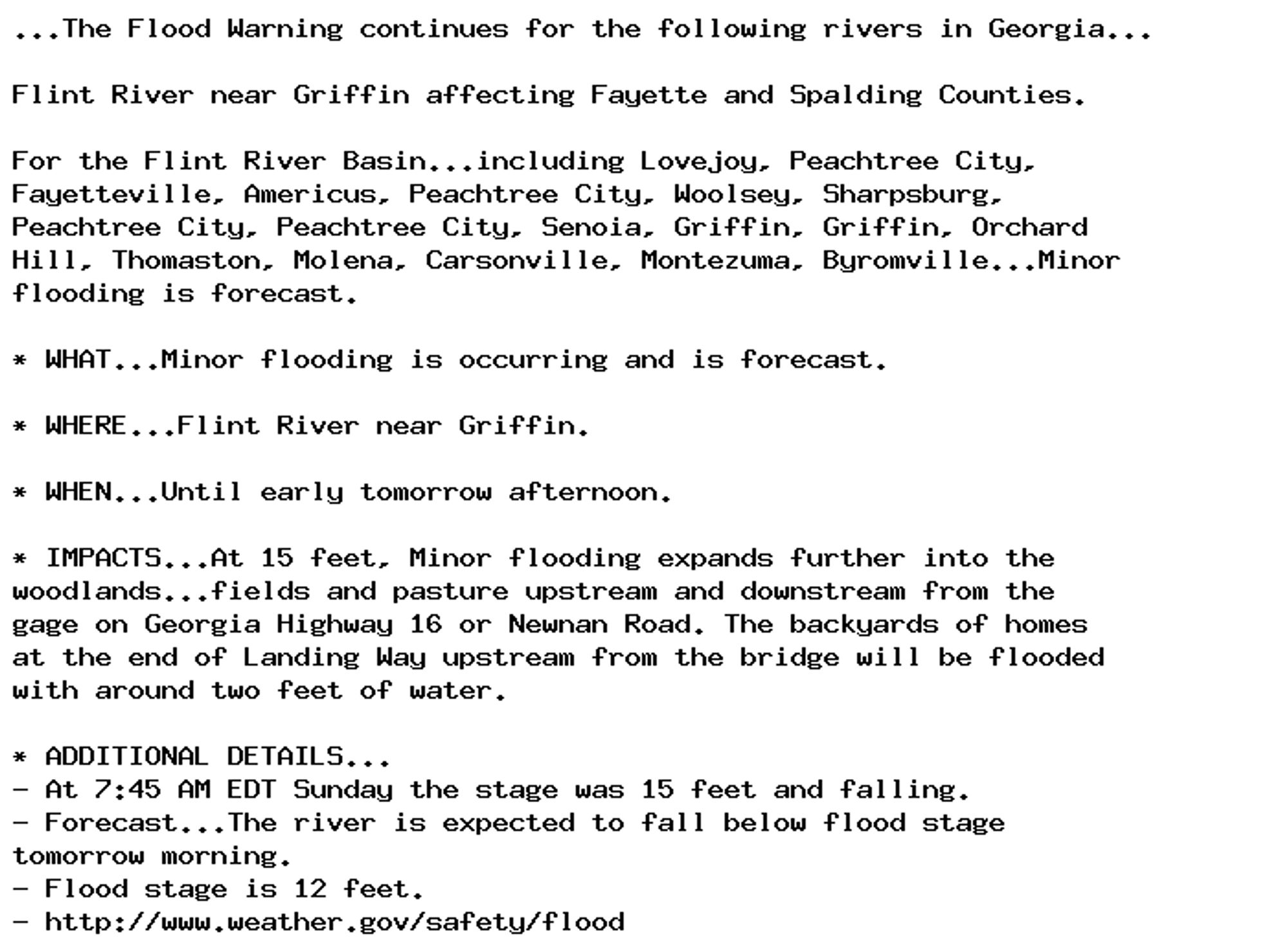 ...The Flood Warning continues for the following rivers in Georgia...

Flint River near Griffin affecting Fayette and Spalding Counties.

For the Flint River Basin...including Lovejoy, Peachtree City,
Fayetteville, Americus, Peachtree City, Woolsey, Sharpsburg,
Peachtree City, Peachtree City, Senoia, Griffin, Griffin, Orchard
Hill, Thomaston, Molena, Carsonville, Montezuma, Byromville...Minor
flooding is forecast.

* WHAT...Minor flooding is occurring and is forecast.

* WHERE...Flint River near Griffin.

* WHEN...Until early tomorrow afternoon.

* IMPACTS...At 15 feet, Minor flooding expands further into the
woodlands...fields and pasture upstream and downstream from the
gage on Georgia Highway 16 or Newnan Road. The backyards of homes
at the end of Landing Way upstream from the bridge will be flooded
with around two feet of water.

* ADDITIONAL DETAILS...
- At 7:45 AM EDT Sunday the stage was 15 feet and falling.
- Forecast...The river is expected to fall below flood stage
tomorrow morning.
- Flood stage is 12 feet.
- http://www.weather.gov/safety/flood