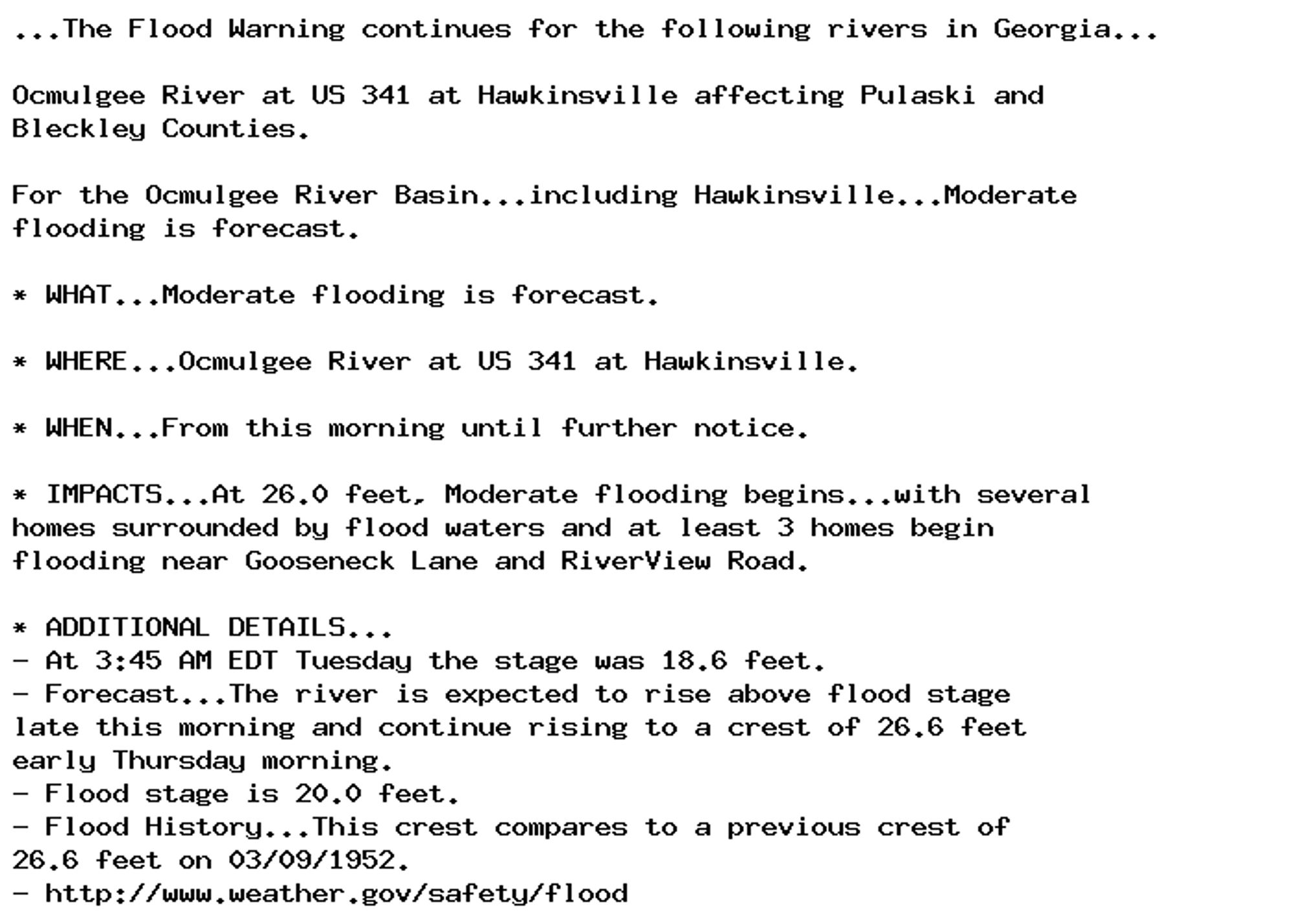 ...The Flood Warning continues for the following rivers in Georgia...

Ocmulgee River at US 341 at Hawkinsville affecting Pulaski and
Bleckley Counties.

For the Ocmulgee River Basin...including Hawkinsville...Moderate
flooding is forecast.

* WHAT...Moderate flooding is forecast.

* WHERE...Ocmulgee River at US 341 at Hawkinsville.

* WHEN...From this morning until further notice.

* IMPACTS...At 26.0 feet, Moderate flooding begins...with several
homes surrounded by flood waters and at least 3 homes begin
flooding near Gooseneck Lane and RiverView Road.

* ADDITIONAL DETAILS...
- At 3:45 AM EDT Tuesday the stage was 18.6 feet.
- Forecast...The river is expected to rise above flood stage
late this morning and continue rising to a crest of 26.6 feet
early Thursday morning.
- Flood stage is 20.0 feet.
- Flood History...This crest compares to a previous crest of
26.6 feet on 03/09/1952.
- http://www.weather.gov/safety/flood